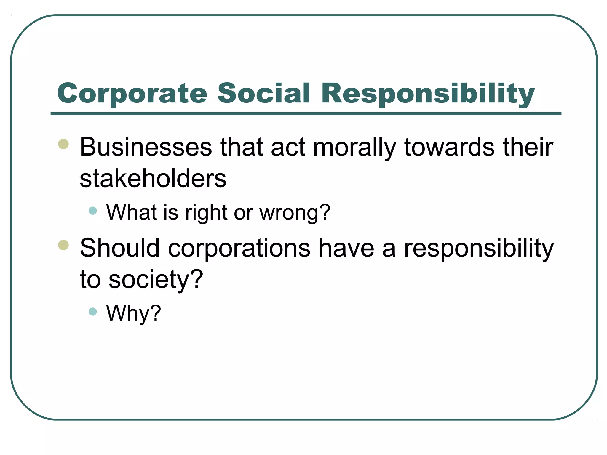 Corporate Social Responsibility
 Businessesthat act morally towards their
 stakeholders
  • What is right or wrong?
 Should corporations have a responsibility
 to society?
  • Why?
 