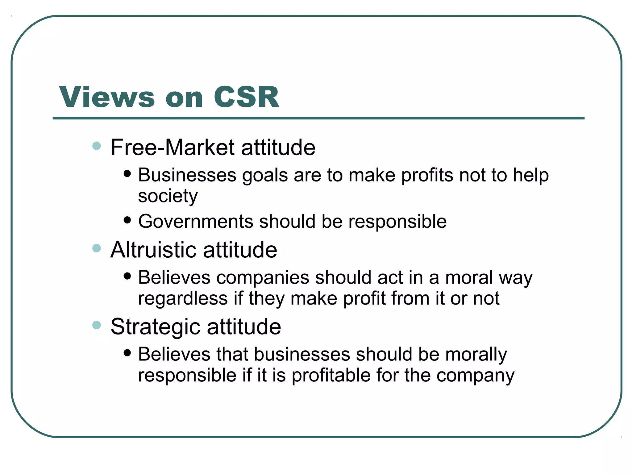 Views on CSR
 • Free-Market attitude
    • Businesses goals are to make profits not to help
      society
    • Governments should be responsible
 • Altruistic attitude
    • Believes companies should act in a moral way
      regardless if they make profit from it or not
 • Strategic attitude
    • Believes that businesses should be morally
      responsible if it is profitable for the company
 