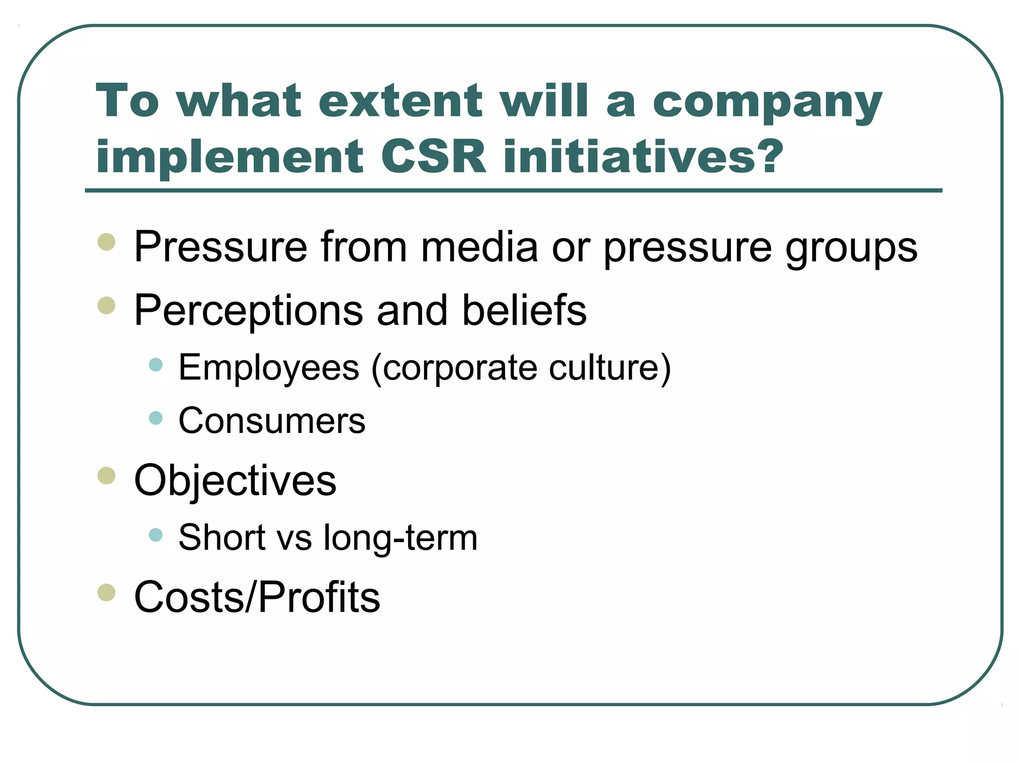 To what extent will a company
implement CSR initiatives?
 Pressure from media or pressure groups
 Perceptions and beliefs

  • Employees (corporate culture)
  • Consumers
 Objectives

  • Short vs long-term
 Costs/Profits
 