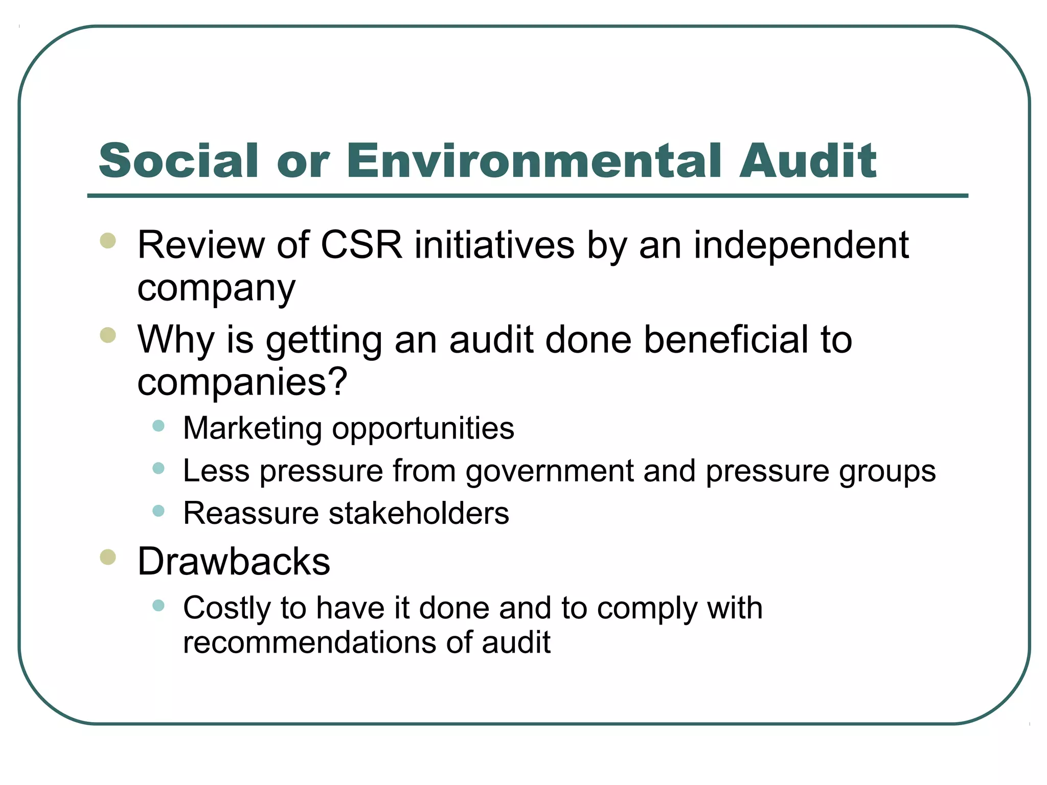 Social or Environmental Audit
 Review of CSR initiatives by an independent
  company
 Why is getting an audit done beneficial to
  companies?
    •   Marketing opportunities
    •   Less pressure from government and pressure groups
    •   Reassure stakeholders
   Drawbacks
    •   Costly to have it done and to comply with
        recommendations of audit
 
