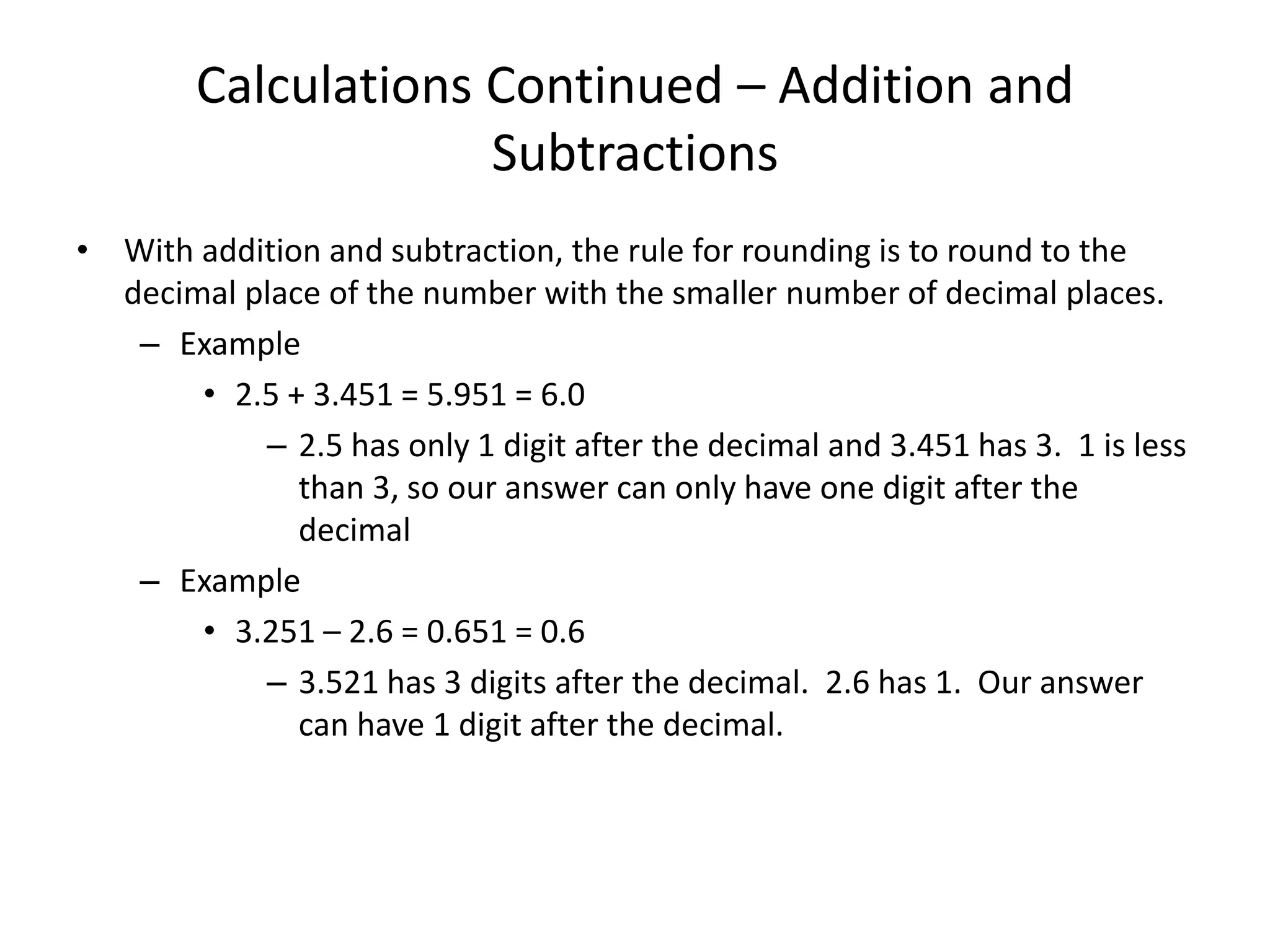 Calculations Continued – Addition and
Subtractions
• With addition and subtraction, the rule for rounding is to round to the
decimal place of the number with the smaller number of decimal places.
– Example
• 2.5 + 3.451 = 5.951 = 6.0
– 2.5 has only 1 digit after the decimal and 3.451 has 3. 1 is less
than 3, so our answer can only have one digit after the
decimal
– Example
• 3.251 – 2.6 = 0.651 = 0.6
– 3.521 has 3 digits after the decimal. 2.6 has 1. Our answer
can have 1 digit after the decimal.
 