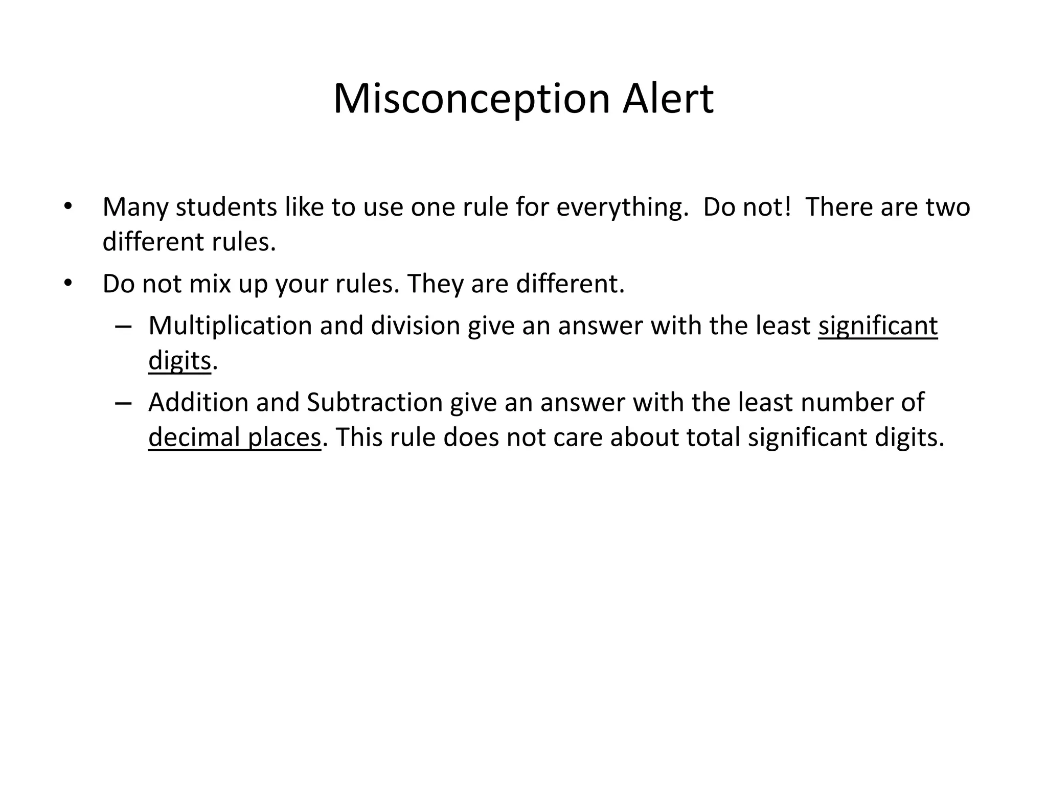 Misconception Alert
• Many students like to use one rule for everything. Do not! There are two
different rules.
• Do not mix up your rules. They are different.
– Multiplication and division give an answer with the least significant
digits.
– Addition and Subtraction give an answer with the least number of
decimal places. This rule does not care about total significant digits.
 