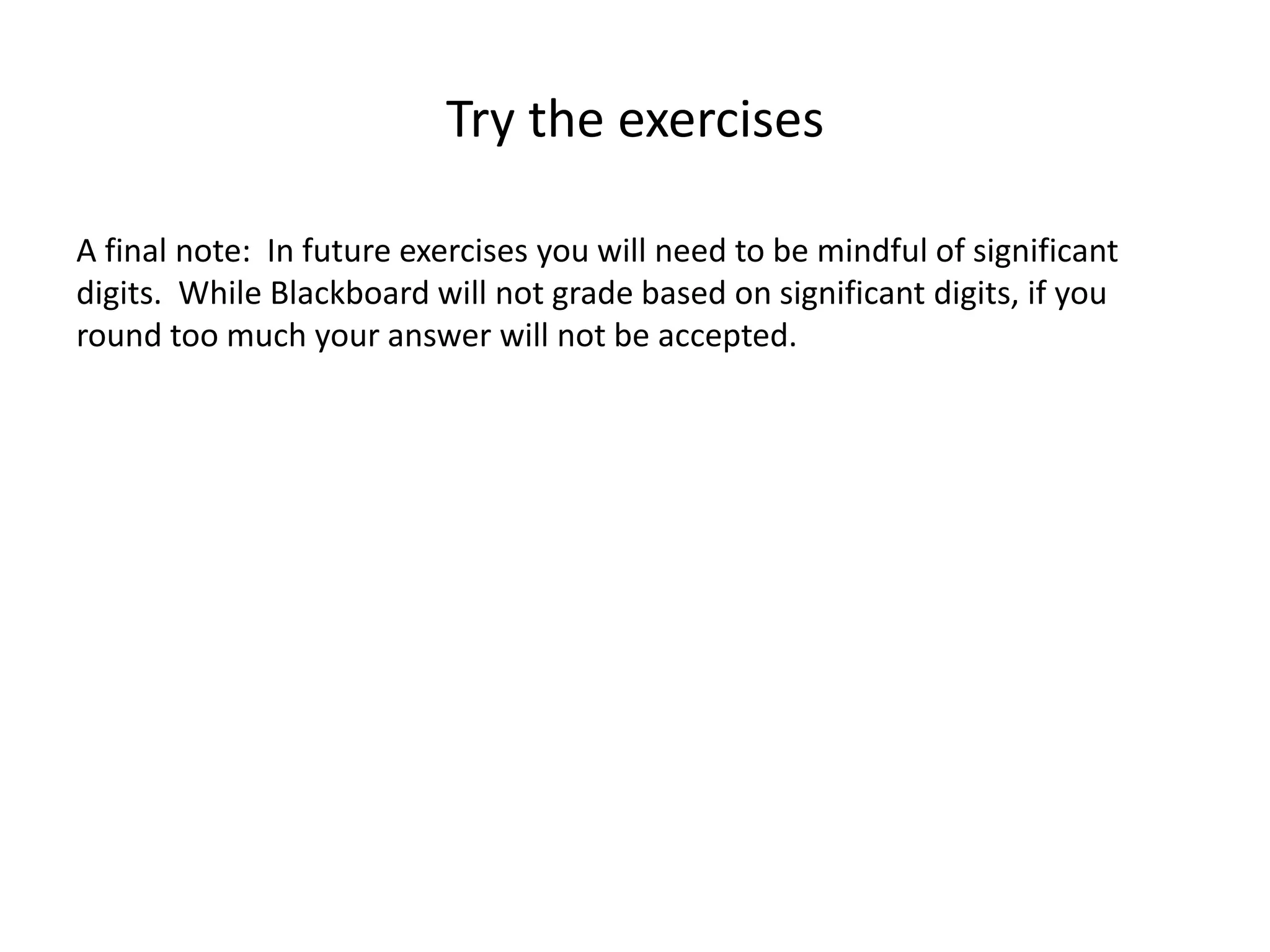 Try the exercises
A final note: In future exercises you will need to be mindful of significant
digits. While Blackboard will not grade based on significant digits, if you
round too much your answer will not be accepted.
 