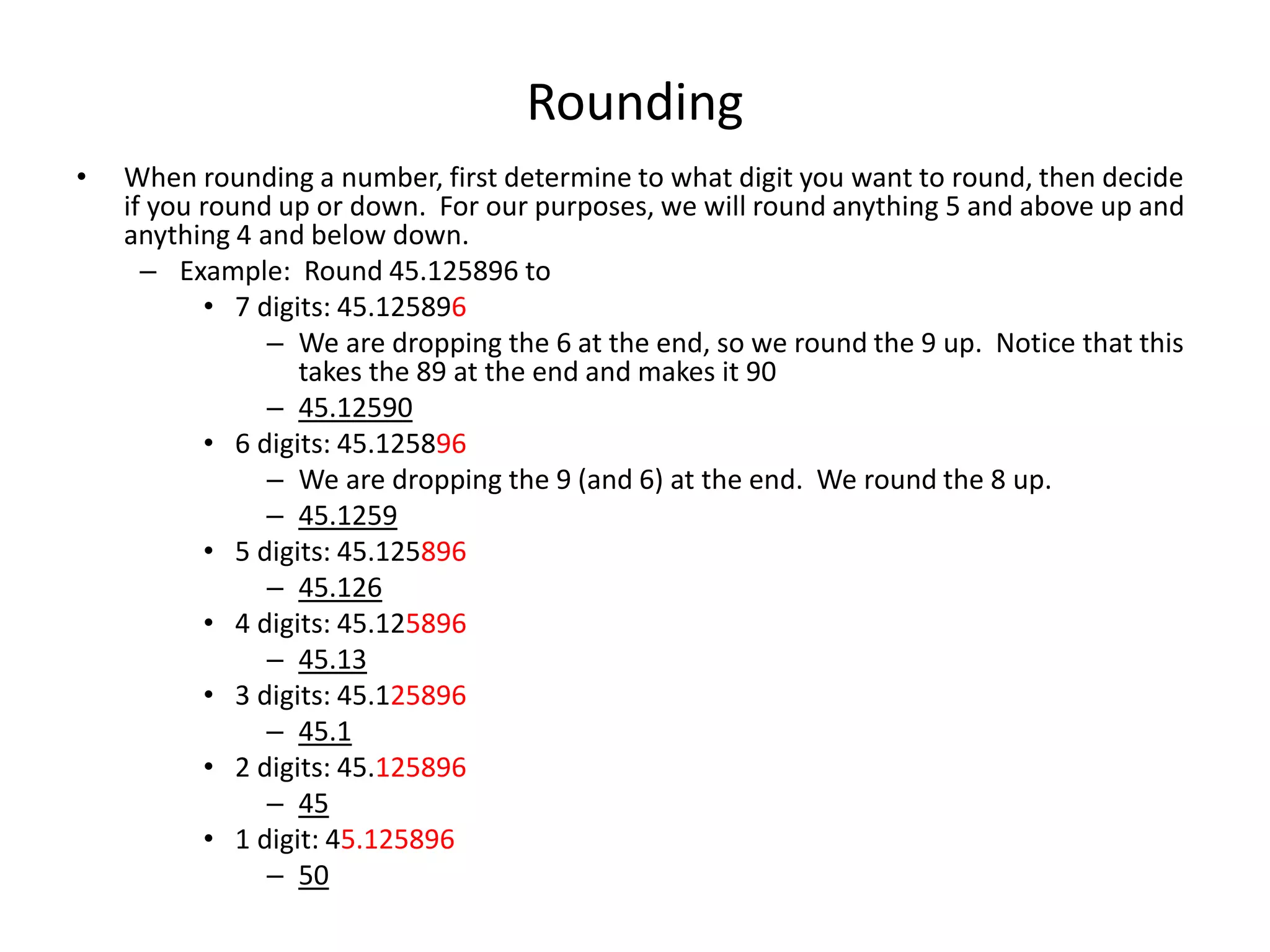 Rounding
• When rounding a number, first determine to what digit you want to round, then decide
if you round up or down. For our purposes, we will round anything 5 and above up and
anything 4 and below down.
– Example: Round 45.125896 to
• 7 digits: 45.125896
– We are dropping the 6 at the end, so we round the 9 up. Notice that this
takes the 89 at the end and makes it 90
– 45.12590
• 6 digits: 45.125896
– We are dropping the 9 (and 6) at the end. We round the 8 up.
– 45.1259
• 5 digits: 45.125896
– 45.126
• 4 digits: 45.125896
– 45.13
• 3 digits: 45.125896
– 45.1
• 2 digits: 45.125896
– 45
• 1 digit: 45.125896
– 50
 
