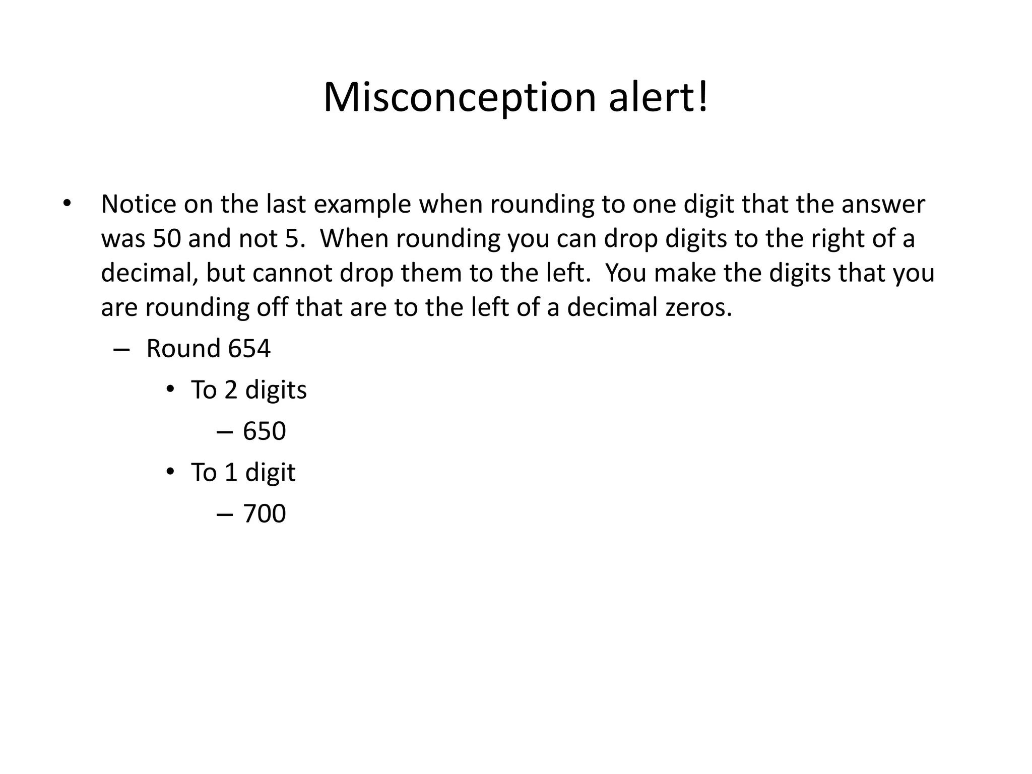 Misconception alert!
• Notice on the last example when rounding to one digit that the answer
was 50 and not 5. When rounding you can drop digits to the right of a
decimal, but cannot drop them to the left. You make the digits that you
are rounding off that are to the left of a decimal zeros.
– Round 654
• To 2 digits
– 650
• To 1 digit
– 700
 