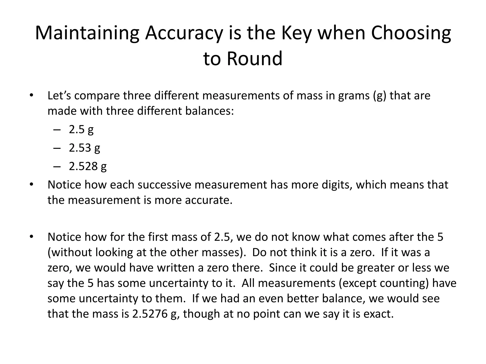 Maintaining Accuracy is the Key when Choosing
to Round
• Let’s compare three different measurements of mass in grams (g) that are
made with three different balances:
– 2.5 g
– 2.53 g
– 2.528 g
• Notice how each successive measurement has more digits, which means that
the measurement is more accurate.
• Notice how for the first mass of 2.5, we do not know what comes after the 5
(without looking at the other masses). Do not think it is a zero. If it was a
zero, we would have written a zero there. Since it could be greater or less we
say the 5 has some uncertainty to it. All measurements (except counting) have
some uncertainty to them. If we had an even better balance, we would see
that the mass is 2.5276 g, though at no point can we say it is exact.
 