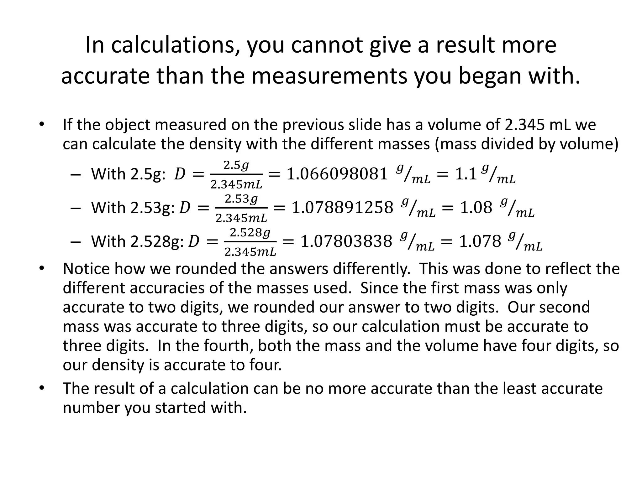 In calculations, you cannot give a result more
accurate than the measurements you began with.
• If the object measured on the previous slide has a volume of 2.345 mL we
can calculate the density with the different masses (mass divided by volume)
– With 2.5g: 𝐷 =
2.5𝑔
2.345𝑚𝐿
= 1.066098081 𝑔
𝑚𝐿 = 1.1 𝑔
𝑚𝐿
– With 2.53g: 𝐷 =
2.53𝑔
2.345𝑚𝐿
= 1.078891258 𝑔
𝑚𝐿 = 1.08 𝑔
𝑚𝐿
– With 2.528g: 𝐷 =
2.528𝑔
2.345𝑚𝐿
= 1.07803838 𝑔
𝑚𝐿 = 1.078 𝑔
𝑚𝐿
• Notice how we rounded the answers differently. This was done to reflect the
different accuracies of the masses used. Since the first mass was only
accurate to two digits, we rounded our answer to two digits. Our second
mass was accurate to three digits, so our calculation must be accurate to
three digits. In the fourth, both the mass and the volume have four digits, so
our density is accurate to four.
• The result of a calculation can be no more accurate than the least accurate
number you started with.
 