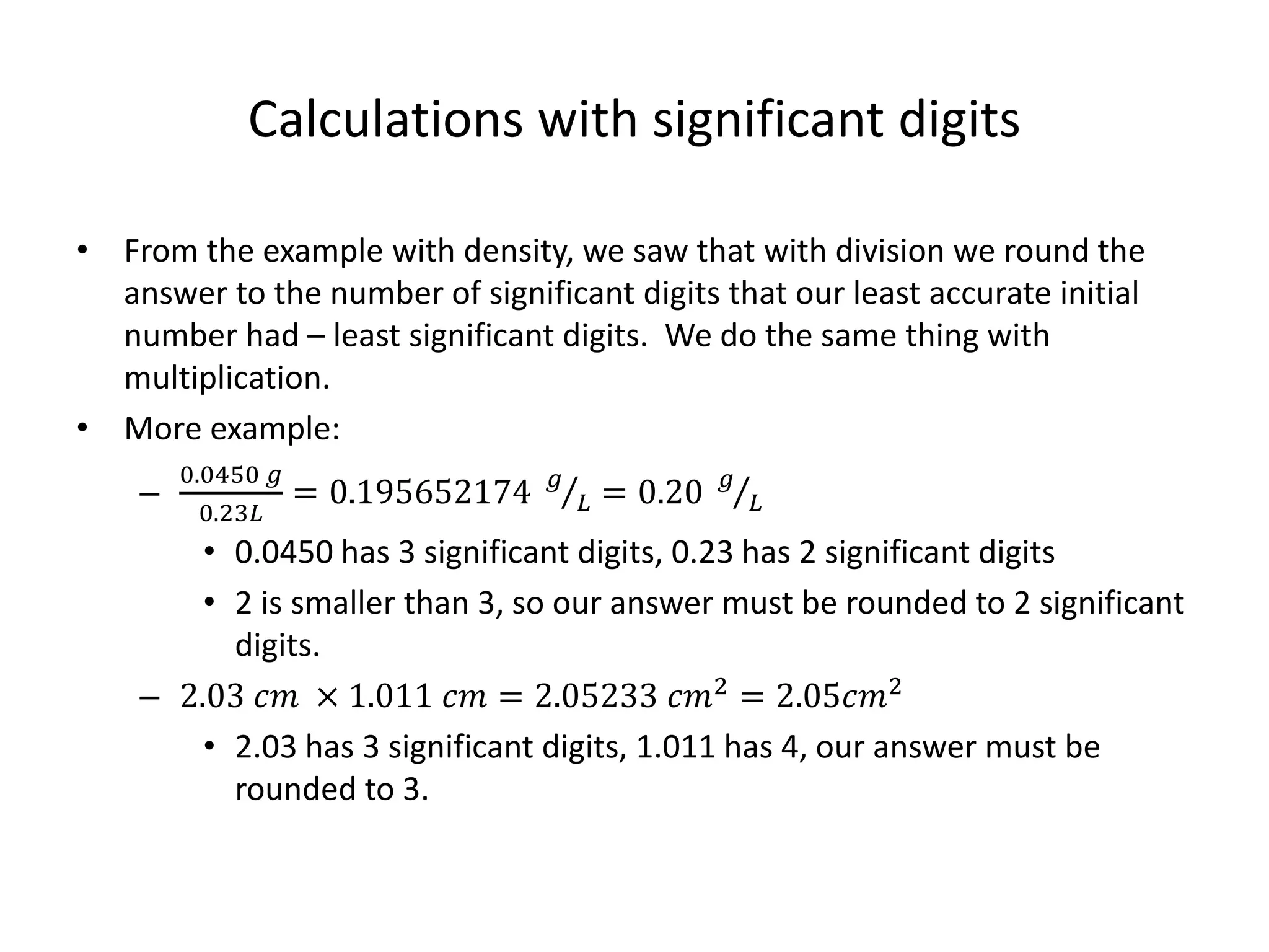 Calculations with significant digits
• From the example with density, we saw that with division we round the
answer to the number of significant digits that our least accurate initial
number had – least significant digits. We do the same thing with
multiplication.
• More example:
–
0.0450 𝑔
0.23𝐿
= 0.195652174 𝑔
𝐿 = 0.20 𝑔
𝐿
• 0.0450 has 3 significant digits, 0.23 has 2 significant digits
• 2 is smaller than 3, so our answer must be rounded to 2 significant
digits.
– 2.03 𝑐𝑚 × 1.011 𝑐𝑚 = 2.05233 𝑐𝑚2 = 2.05𝑐𝑚2
• 2.03 has 3 significant digits, 1.011 has 4, our answer must be
rounded to 3.
 