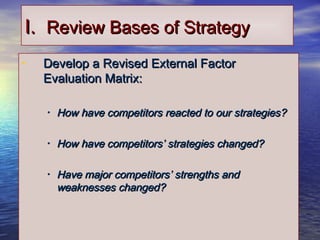 1313
I.I. Review Bases of StrategyReview Bases of Strategy
• Develop a Revised External FactorDevelop a Revised External Factor
Evaluation Matrix:Evaluation Matrix:
• How have competitors reacted to our strategies?How have competitors reacted to our strategies?
• How have competitors’ strategies changed?How have competitors’ strategies changed?
• Have major competitors’ strengths andHave major competitors’ strengths and
weaknesses changed?weaknesses changed?
 