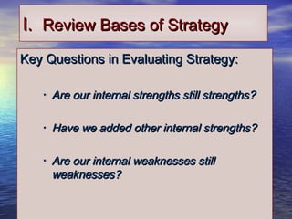 1616
I.I. Review Bases of StrategyReview Bases of Strategy
Key Questions in Evaluating Strategy:Key Questions in Evaluating Strategy:
• Are our internal strengths still strengths?Are our internal strengths still strengths?
• Have we added other internal strengths?Have we added other internal strengths?
• Are our internal weaknesses stillAre our internal weaknesses still
weaknesses?weaknesses?
 
