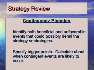 2828
Strategy ReviewStrategy Review
Contingency PlanningContingency Planning
• Identify both beneficial and unfavorableIdentify both beneficial and unfavorable
events that could possibly derail theevents that could possibly derail the
strategy or strategies.strategy or strategies.
• Specify trigger points. Calculate aboutSpecify trigger points. Calculate about
when contingent events are likely towhen contingent events are likely to
occur.occur.
 