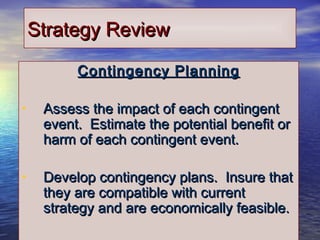 2929
Strategy ReviewStrategy Review
Contingency PlanningContingency Planning
• Assess the impact of each contingentAssess the impact of each contingent
event. Estimate the potential benefit orevent. Estimate the potential benefit or
harm of each contingent event.harm of each contingent event.
• Develop contingency plans. Insure thatDevelop contingency plans. Insure that
they are compatible with currentthey are compatible with current
strategy and are economically feasible.strategy and are economically feasible.
 
