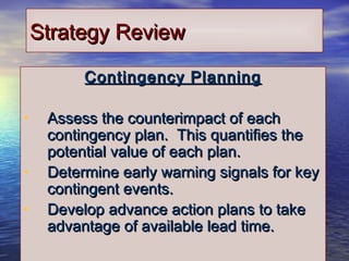 3030
Strategy ReviewStrategy Review
Contingency PlanningContingency Planning
• Assess the counterimpact of eachAssess the counterimpact of each
contingency plan. This quantifies thecontingency plan. This quantifies the
potential value of each plan.potential value of each plan.
• Determine early warning signals for keyDetermine early warning signals for key
contingent events.contingent events.
• Develop advance action plans to takeDevelop advance action plans to take
advantage of available lead time.advantage of available lead time.
 