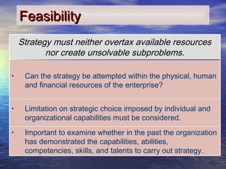 88
FeasibilityFeasibility
• Important to examine whether in the past the organization
has demonstrated the capabilities, abilities,
competencies, skills, and talents to carry out strategy.
• Limitation on strategic choice imposed by individual and
organizational capabilities must be considered.
• Can the strategy be attempted within the physical, human
and financial resources of the enterprise?
Strategy must neither overtax available resources
nor create unsolvable subproblems.
 