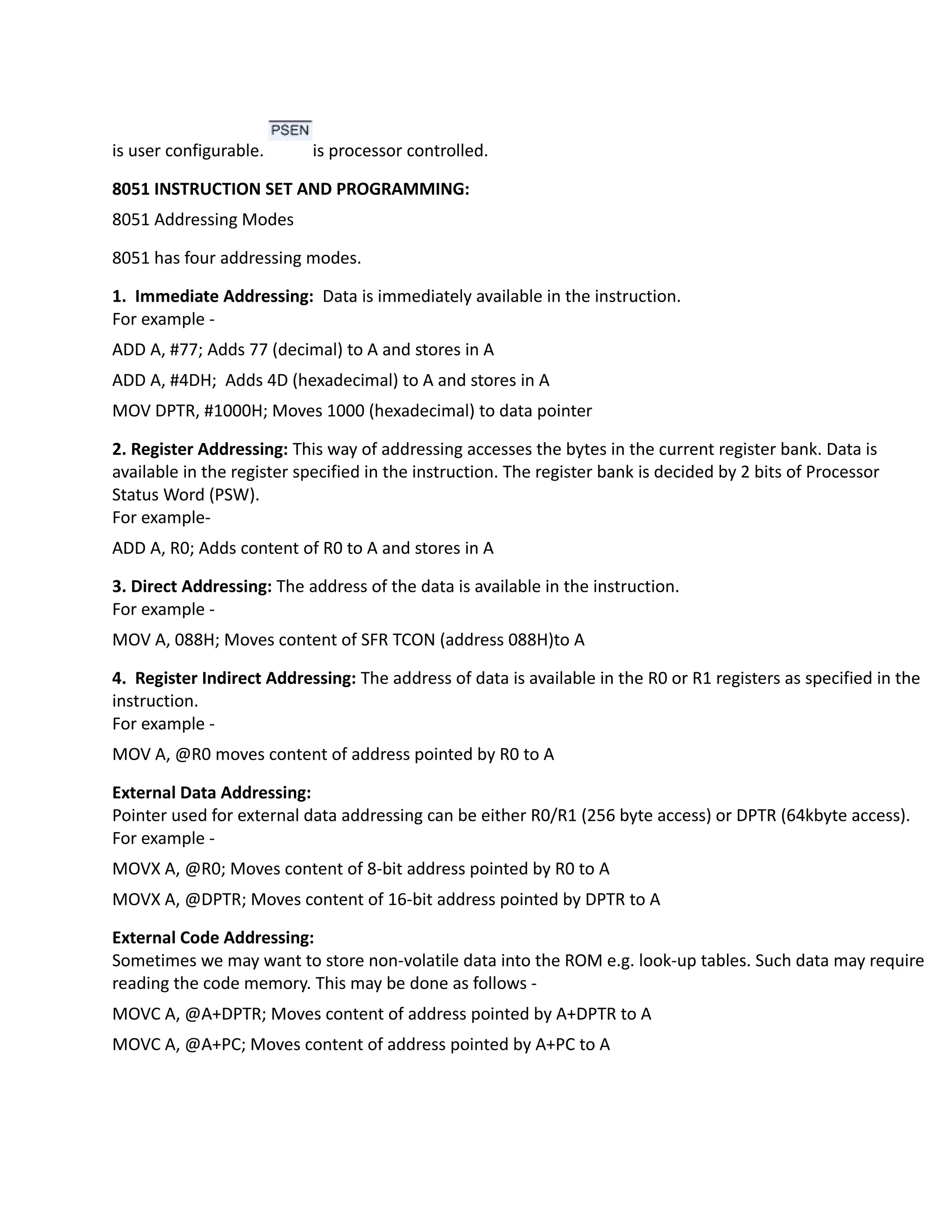 is user configurable. is processor controlled.
8051 INSTRUCTION SET AND PROGRAMMING:
8051 Addressing Modes
8051 has four addressing modes.
1. Immediate Addressing: Data is immediately available in the instruction.
For example -
ADD A, #77; Adds 77 (decimal) to A and stores in A
ADD A, #4DH; Adds 4D (hexadecimal) to A and stores in A
MOV DPTR, #1000H; Moves 1000 (hexadecimal) to data pointer
2. Register Addressing: This way of addressing accesses the bytes in the current register bank. Data is
available in the register specified in the instruction. The register bank is decided by 2 bits of Processor
Status Word (PSW).
For example-
ADD A, R0; Adds content of R0 to A and stores in A
3. Direct Addressing: The address of the data is available in the instruction.
For example -
MOV A, 088H; Moves content of SFR TCON (address 088H)to A
4. Register Indirect Addressing: The address of data is available in the R0 or R1 registers as specified in the
instruction.
For example -
MOV A, @R0 moves content of address pointed by R0 to A
External Data Addressing:
Pointer used for external data addressing can be either R0/R1 (256 byte access) or DPTR (64kbyte access).
For example -
MOVX A, @R0; Moves content of 8-bit address pointed by R0 to A
MOVX A, @DPTR; Moves content of 16-bit address pointed by DPTR to A
External Code Addressing:
Sometimes we may want to store non-volatile data into the ROM e.g. look-up tables. Such data may require
reading the code memory. This may be done as follows -
MOVC A, @A+DPTR; Moves content of address pointed by A+DPTR to A
MOVC A, @A+PC; Moves content of address pointed by A+PC to A
 