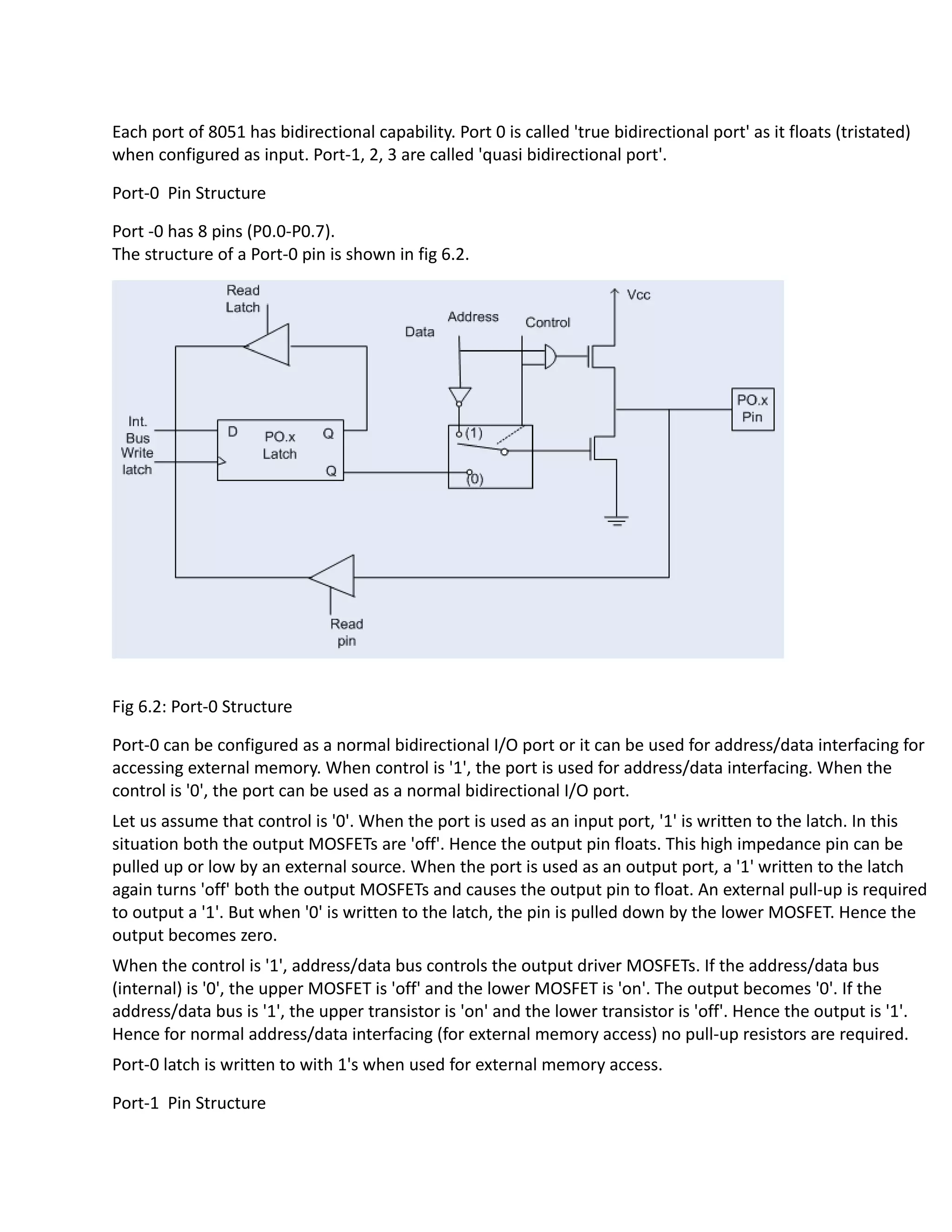 Each port of 8051 has bidirectional capability. Port 0 is called 'true bidirectional port' as it floats (tristated)
when configured as input. Port-1, 2, 3 are called 'quasi bidirectional port'.
Port-0 Pin Structure
Port -0 has 8 pins (P0.0-P0.7).
The structure of a Port-0 pin is shown in fig 6.2.
Fig 6.2: Port-0 Structure
Port-0 can be configured as a normal bidirectional I/O port or it can be used for address/data interfacing for
accessing external memory. When control is '1', the port is used for address/data interfacing. When the
control is '0', the port can be used as a normal bidirectional I/O port.
Let us assume that control is '0'. When the port is used as an input port, '1' is written to the latch. In this
situation both the output MOSFETs are 'off'. Hence the output pin floats. This high impedance pin can be
pulled up or low by an external source. When the port is used as an output port, a '1' written to the latch
again turns 'off' both the output MOSFETs and causes the output pin to float. An external pull-up is required
to output a '1'. But when '0' is written to the latch, the pin is pulled down by the lower MOSFET. Hence the
output becomes zero.
When the control is '1', address/data bus controls the output driver MOSFETs. If the address/data bus
(internal) is '0', the upper MOSFET is 'off' and the lower MOSFET is 'on'. The output becomes '0'. If the
address/data bus is '1', the upper transistor is 'on' and the lower transistor is 'off'. Hence the output is '1'.
Hence for normal address/data interfacing (for external memory access) no pull-up resistors are required.
Port-0 latch is written to with 1's when used for external memory access.
Port-1 Pin Structure
 