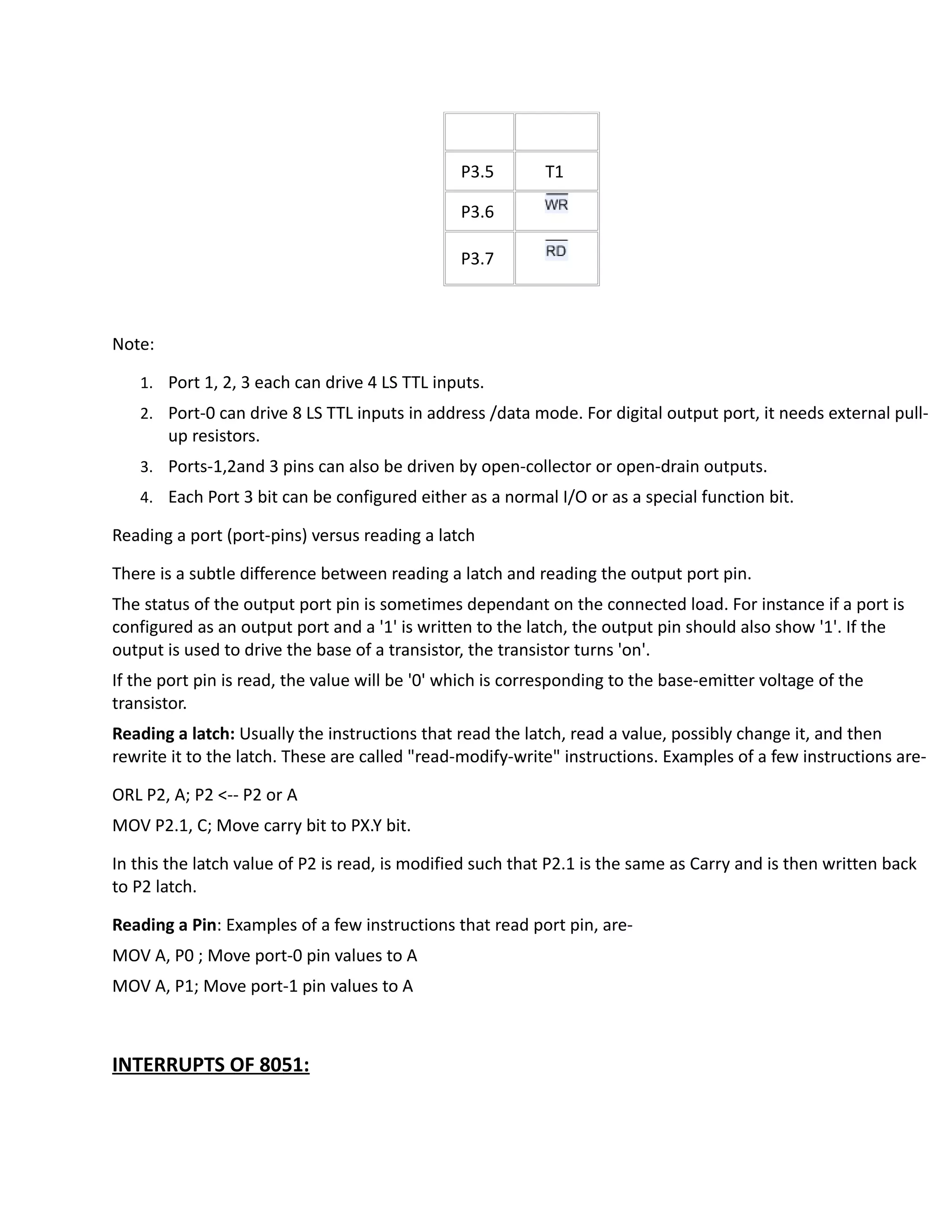 P3.5 T1
P3.6
P3.7
Note:
1. Port 1, 2, 3 each can drive 4 LS TTL inputs.
2. Port-0 can drive 8 LS TTL inputs in address /data mode. For digital output port, it needs external pull-
up resistors.
3. Ports-1,2and 3 pins can also be driven by open-collector or open-drain outputs.
4. Each Port 3 bit can be configured either as a normal I/O or as a special function bit.
Reading a port (port-pins) versus reading a latch
There is a subtle difference between reading a latch and reading the output port pin.
The status of the output port pin is sometimes dependant on the connected load. For instance if a port is
configured as an output port and a '1' is written to the latch, the output pin should also show '1'. If the
output is used to drive the base of a transistor, the transistor turns 'on'.
If the port pin is read, the value will be '0' which is corresponding to the base-emitter voltage of the
transistor.
Reading a latch: Usually the instructions that read the latch, read a value, possibly change it, and then
rewrite it to the latch. These are called "read-modify-write" instructions. Examples of a few instructions are-
ORL P2, A; P2 <-- P2 or A
MOV P2.1, C; Move carry bit to PX.Y bit.
In this the latch value of P2 is read, is modified such that P2.1 is the same as Carry and is then written back
to P2 latch.
Reading a Pin: Examples of a few instructions that read port pin, are-
MOV A, P0 ; Move port-0 pin values to A
MOV A, P1; Move port-1 pin values to A
INTERRUPTS OF 8051:
 
