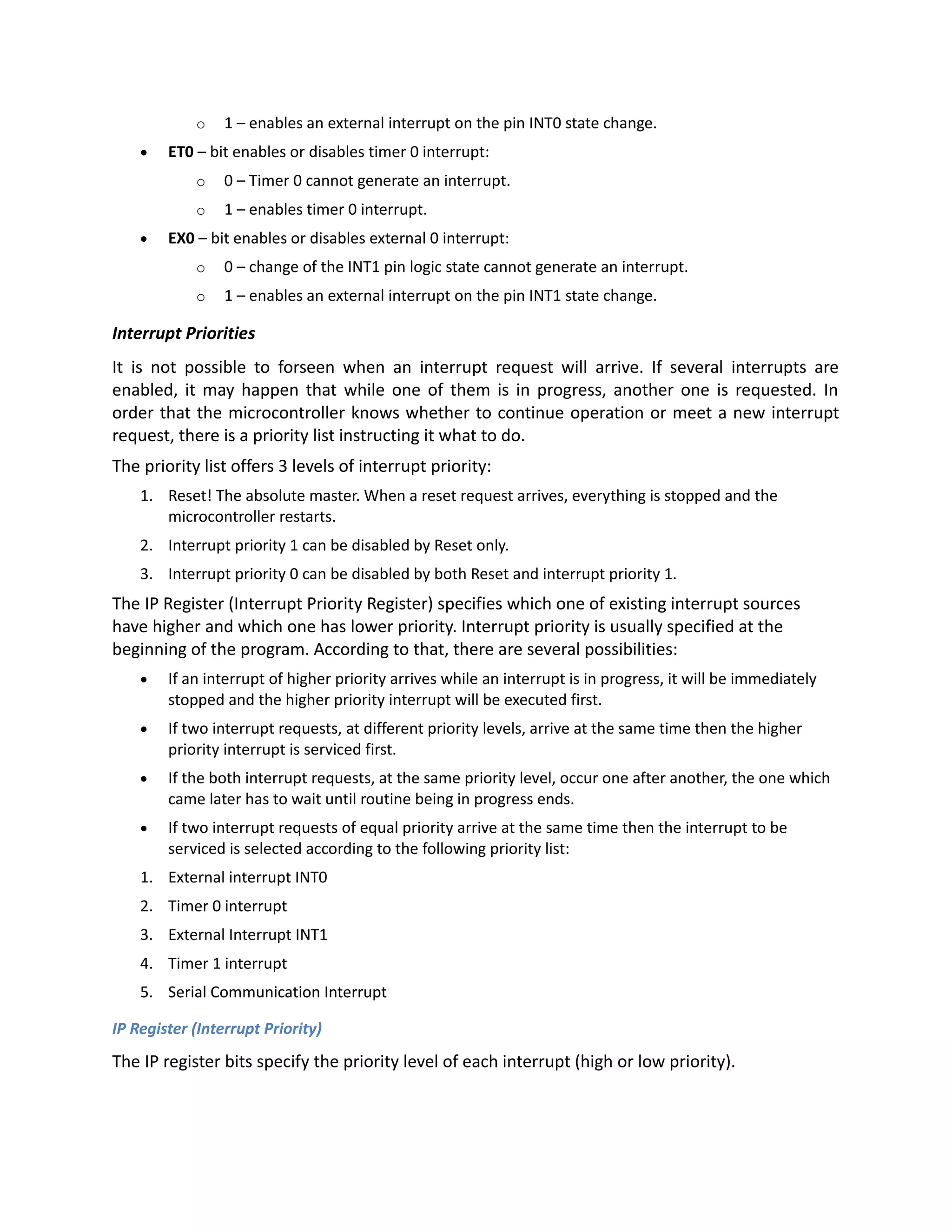 o 1 – enables an external interrupt on the pin INT0 state change.
 ET0 – bit enables or disables timer 0 interrupt:
o 0 – Timer 0 cannot generate an interrupt.
o 1 – enables timer 0 interrupt.
 EX0 – bit enables or disables external 0 interrupt:
o 0 – change of the INT1 pin logic state cannot generate an interrupt.
o 1 – enables an external interrupt on the pin INT1 state change.
Interrupt Priorities
It is not possible to forseen when an interrupt request will arrive. If several interrupts are
enabled, it may happen that while one of them is in progress, another one is requested. In
order that the microcontroller knows whether to continue operation or meet a new interrupt
request, there is a priority list instructing it what to do.
The priority list offers 3 levels of interrupt priority:
1. Reset! The absolute master. When a reset request arrives, everything is stopped and the
microcontroller restarts.
2. Interrupt priority 1 can be disabled by Reset only.
3. Interrupt priority 0 can be disabled by both Reset and interrupt priority 1.
The IP Register (Interrupt Priority Register) specifies which one of existing interrupt sources
have higher and which one has lower priority. Interrupt priority is usually specified at the
beginning of the program. According to that, there are several possibilities:
 If an interrupt of higher priority arrives while an interrupt is in progress, it will be immediately
stopped and the higher priority interrupt will be executed first.
 If two interrupt requests, at different priority levels, arrive at the same time then the higher
priority interrupt is serviced first.
 If the both interrupt requests, at the same priority level, occur one after another, the one which
came later has to wait until routine being in progress ends.
 If two interrupt requests of equal priority arrive at the same time then the interrupt to be
serviced is selected according to the following priority list:
1. External interrupt INT0
2. Timer 0 interrupt
3. External Interrupt INT1
4. Timer 1 interrupt
5. Serial Communication Interrupt
IP Register (Interrupt Priority)
The IP register bits specify the priority level of each interrupt (high or low priority).
 