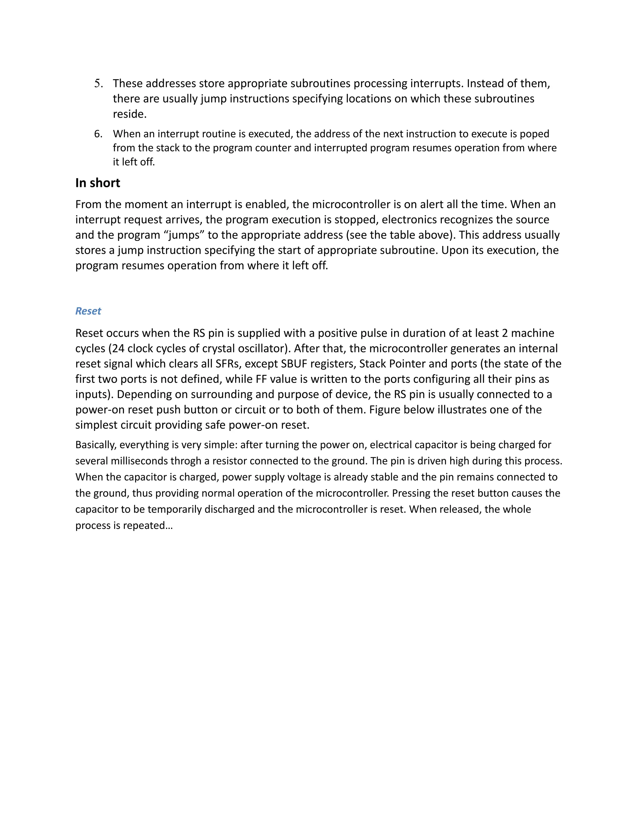 5. These addresses store appropriate subroutines processing interrupts. Instead of them,
there are usually jump instructions specifying locations on which these subroutines
reside.
6. When an interrupt routine is executed, the address of the next instruction to execute is poped
from the stack to the program counter and interrupted program resumes operation from where
it left off.
In short
From the moment an interrupt is enabled, the microcontroller is on alert all the time. When an
interrupt request arrives, the program execution is stopped, electronics recognizes the source
and the program “jumps” to the appropriate address (see the table above). This address usually
stores a jump instruction specifying the start of appropriate subroutine. Upon its execution, the
program resumes operation from where it left off.
Reset
Reset occurs when the RS pin is supplied with a positive pulse in duration of at least 2 machine
cycles (24 clock cycles of crystal oscillator). After that, the microcontroller generates an internal
reset signal which clears all SFRs, except SBUF registers, Stack Pointer and ports (the state of the
first two ports is not defined, while FF value is written to the ports configuring all their pins as
inputs). Depending on surrounding and purpose of device, the RS pin is usually connected to a
power-on reset push button or circuit or to both of them. Figure below illustrates one of the
simplest circuit providing safe power-on reset.
Basically, everything is very simple: after turning the power on, electrical capacitor is being charged for
several milliseconds throgh a resistor connected to the ground. The pin is driven high during this process.
When the capacitor is charged, power supply voltage is already stable and the pin remains connected to
the ground, thus providing normal operation of the microcontroller. Pressing the reset button causes the
capacitor to be temporarily discharged and the microcontroller is reset. When released, the whole
process is repeated…
 
