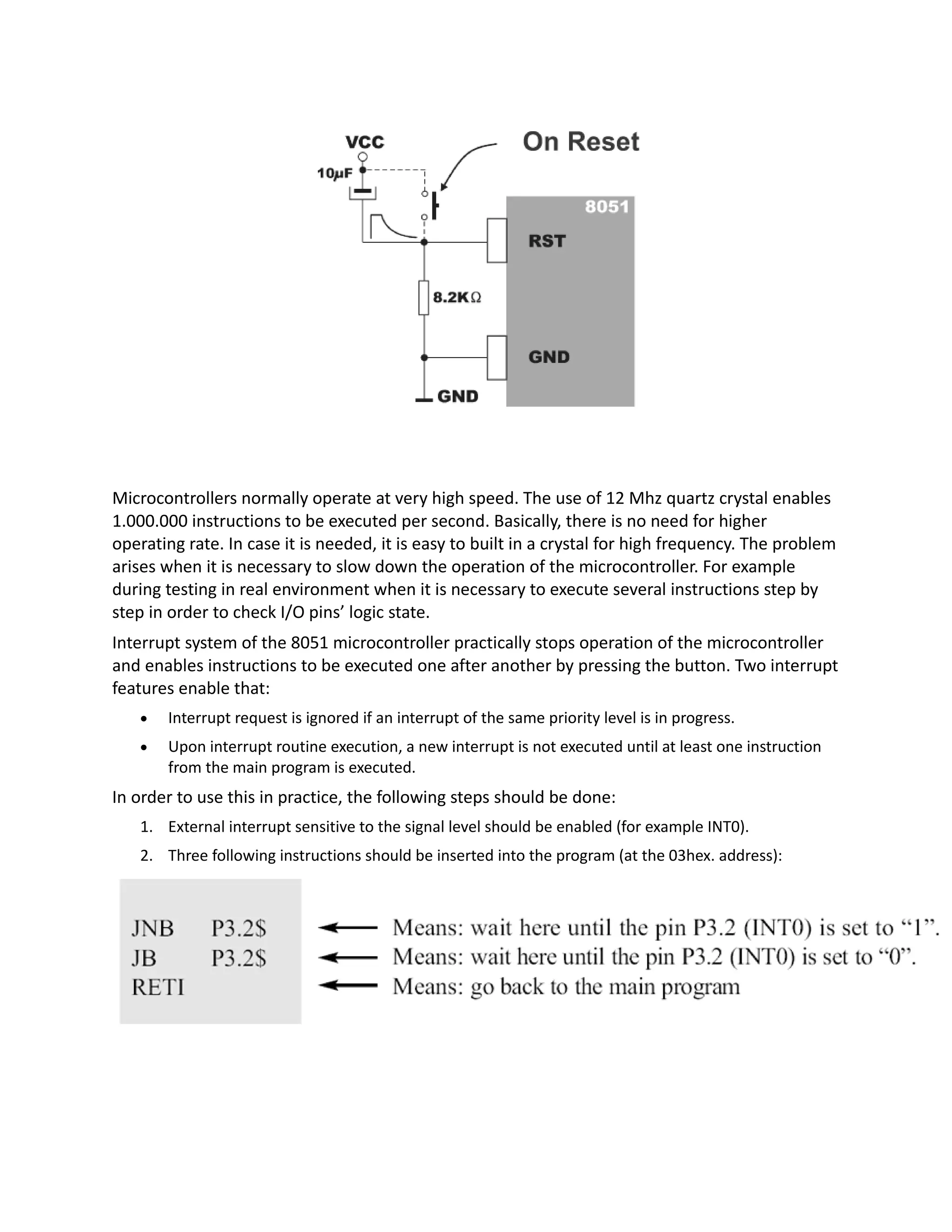 Microcontrollers normally operate at very high speed. The use of 12 Mhz quartz crystal enables
1.000.000 instructions to be executed per second. Basically, there is no need for higher
operating rate. In case it is needed, it is easy to built in a crystal for high frequency. The problem
arises when it is necessary to slow down the operation of the microcontroller. For example
during testing in real environment when it is necessary to execute several instructions step by
step in order to check I/O pins’ logic state.
Interrupt system of the 8051 microcontroller practically stops operation of the microcontroller
and enables instructions to be executed one after another by pressing the button. Two interrupt
features enable that:
 Interrupt request is ignored if an interrupt of the same priority level is in progress.
 Upon interrupt routine execution, a new interrupt is not executed until at least one instruction
from the main program is executed.
In order to use this in practice, the following steps should be done:
1. External interrupt sensitive to the signal level should be enabled (for example INT0).
2. Three following instructions should be inserted into the program (at the 03hex. address):
 