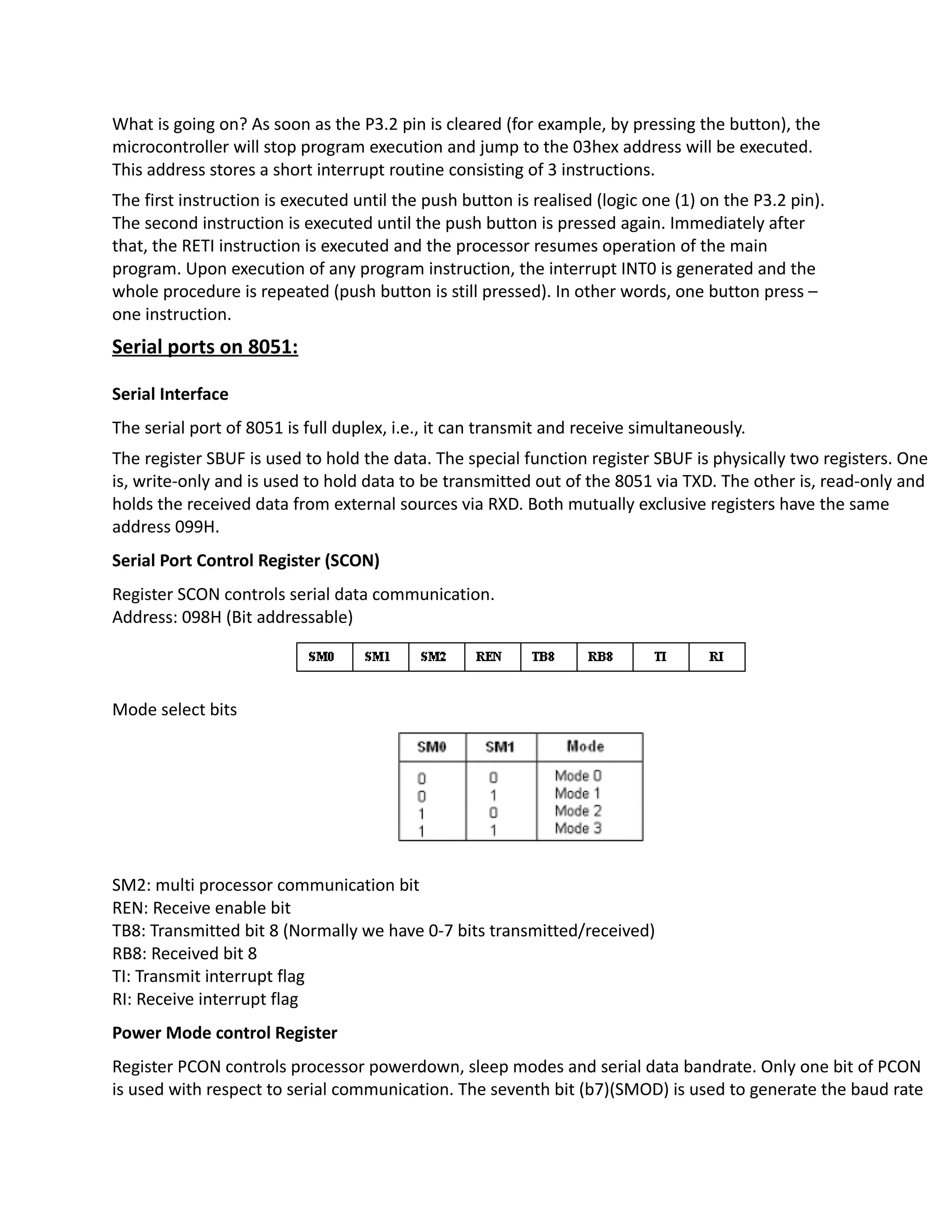 What is going on? As soon as the P3.2 pin is cleared (for example, by pressing the button), the
microcontroller will stop program execution and jump to the 03hex address will be executed.
This address stores a short interrupt routine consisting of 3 instructions.
The first instruction is executed until the push button is realised (logic one (1) on the P3.2 pin).
The second instruction is executed until the push button is pressed again. Immediately after
that, the RETI instruction is executed and the processor resumes operation of the main
program. Upon execution of any program instruction, the interrupt INT0 is generated and the
whole procedure is repeated (push button is still pressed). In other words, one button press –
one instruction.
Serial ports on 8051:
Serial Interface
The serial port of 8051 is full duplex, i.e., it can transmit and receive simultaneously.
The register SBUF is used to hold the data. The special function register SBUF is physically two registers. One
is, write-only and is used to hold data to be transmitted out of the 8051 via TXD. The other is, read-only and
holds the received data from external sources via RXD. Both mutually exclusive registers have the same
address 099H.
Serial Port Control Register (SCON)
Register SCON controls serial data communication.
Address: 098H (Bit addressable)
Mode select bits
SM2: multi processor communication bit
REN: Receive enable bit
TB8: Transmitted bit 8 (Normally we have 0-7 bits transmitted/received)
RB8: Received bit 8
TI: Transmit interrupt flag
RI: Receive interrupt flag
Power Mode control Register
Register PCON controls processor powerdown, sleep modes and serial data bandrate. Only one bit of PCON
is used with respect to serial communication. The seventh bit (b7)(SMOD) is used to generate the baud rate
 