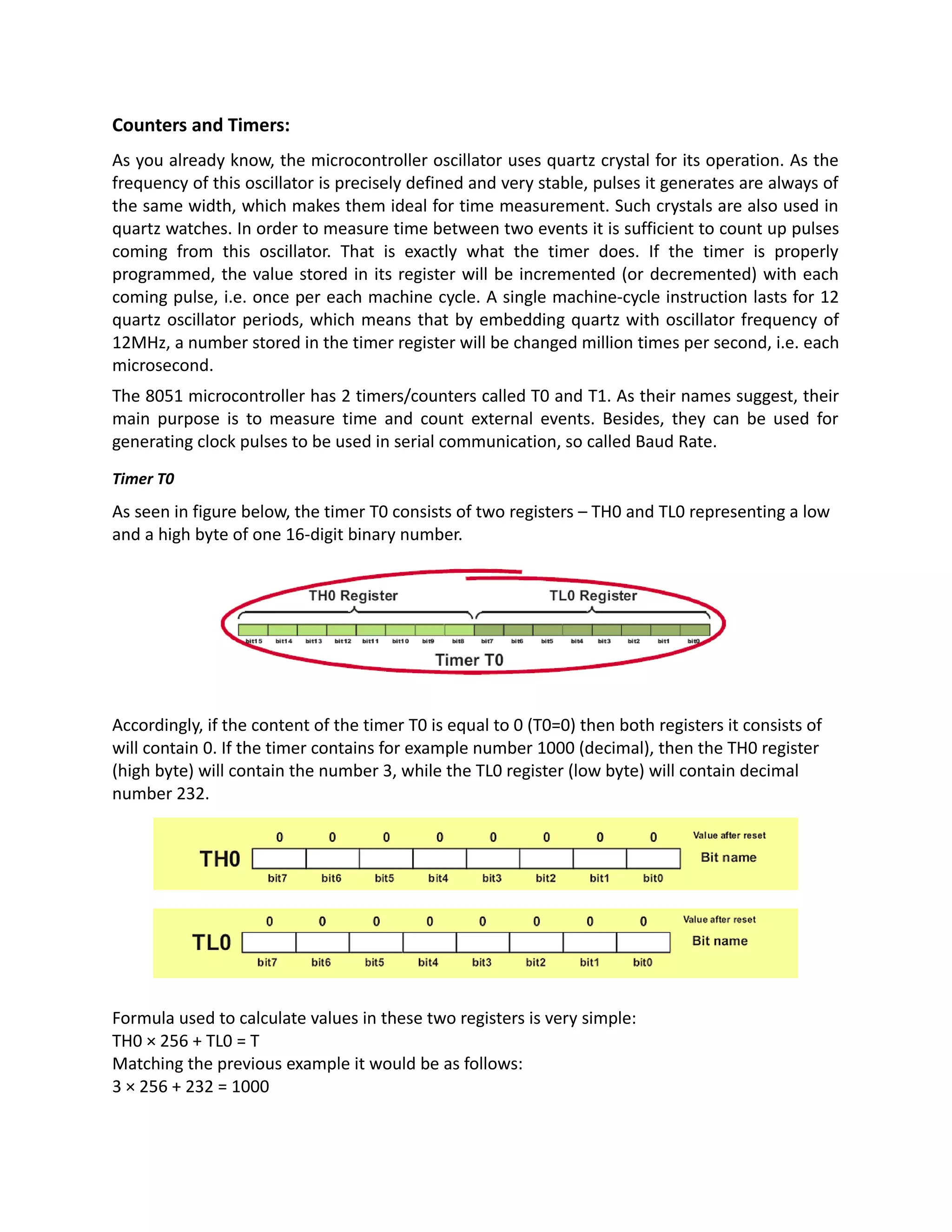 Counters and Timers:
As you already know, the microcontroller oscillator uses quartz crystal for its operation. As the
frequency of this oscillator is precisely defined and very stable, pulses it generates are always of
the same width, which makes them ideal for time measurement. Such crystals are also used in
quartz watches. In order to measure time between two events it is sufficient to count up pulses
coming from this oscillator. That is exactly what the timer does. If the timer is properly
programmed, the value stored in its register will be incremented (or decremented) with each
coming pulse, i.e. once per each machine cycle. A single machine-cycle instruction lasts for 12
quartz oscillator periods, which means that by embedding quartz with oscillator frequency of
12MHz, a number stored in the timer register will be changed million times per second, i.e. each
microsecond.
The 8051 microcontroller has 2 timers/counters called T0 and T1. As their names suggest, their
main purpose is to measure time and count external events. Besides, they can be used for
generating clock pulses to be used in serial communication, so called Baud Rate.
Timer T0
As seen in figure below, the timer T0 consists of two registers – TH0 and TL0 representing a low
and a high byte of one 16-digit binary number.
Accordingly, if the content of the timer T0 is equal to 0 (T0=0) then both registers it consists of
will contain 0. If the timer contains for example number 1000 (decimal), then the TH0 register
(high byte) will contain the number 3, while the TL0 register (low byte) will contain decimal
number 232.
Formula used to calculate values in these two registers is very simple:
TH0 × 256 + TL0 = T
Matching the previous example it would be as follows:
3 × 256 + 232 = 1000
 