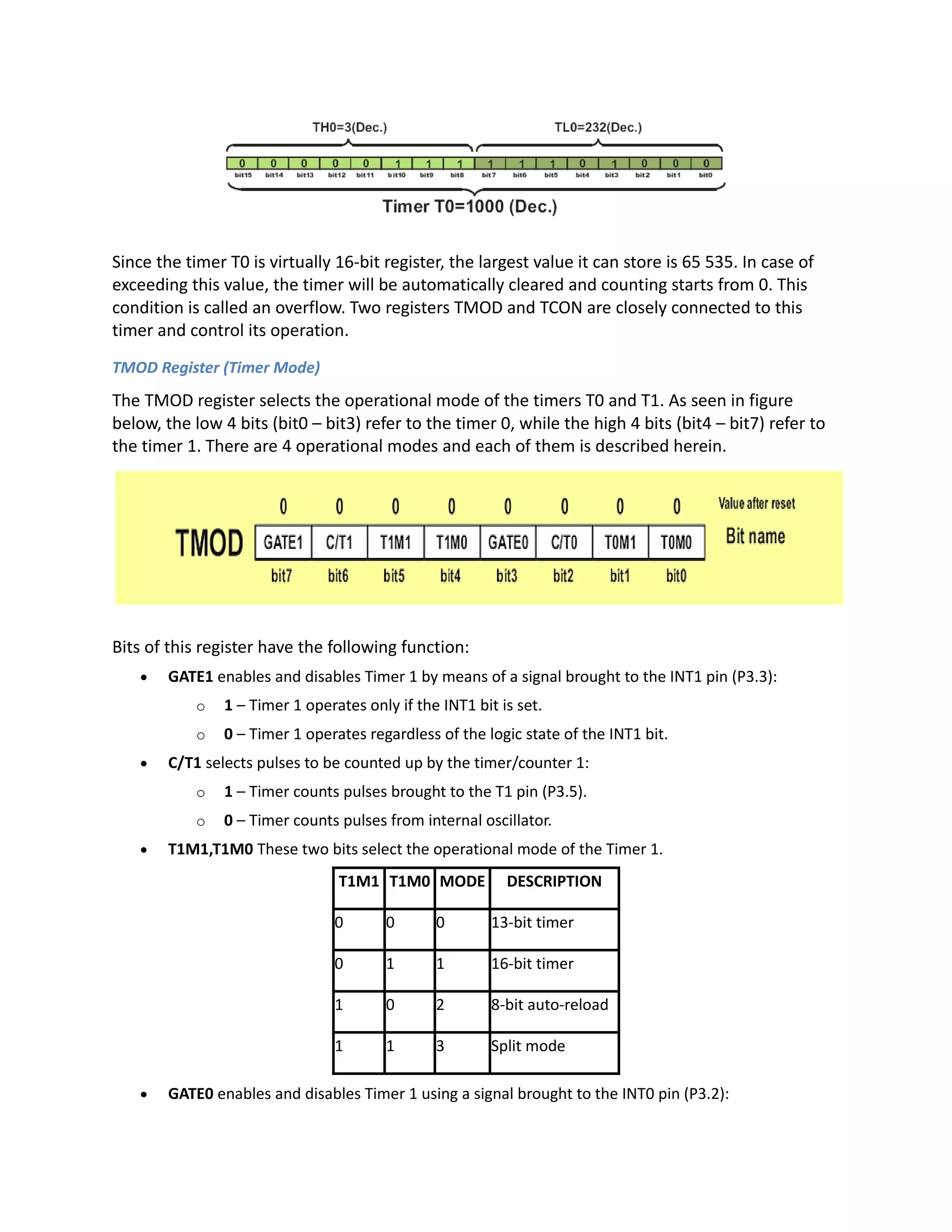Since the timer T0 is virtually 16-bit register, the largest value it can store is 65 535. In case of
exceeding this value, the timer will be automatically cleared and counting starts from 0. This
condition is called an overflow. Two registers TMOD and TCON are closely connected to this
timer and control its operation.
TMOD Register (Timer Mode)
The TMOD register selects the operational mode of the timers T0 and T1. As seen in figure
below, the low 4 bits (bit0 – bit3) refer to the timer 0, while the high 4 bits (bit4 – bit7) refer to
the timer 1. There are 4 operational modes and each of them is described herein.
Bits of this register have the following function:
 GATE1 enables and disables Timer 1 by means of a signal brought to the INT1 pin (P3.3):
o 1 – Timer 1 operates only if the INT1 bit is set.
o 0 – Timer 1 operates regardless of the logic state of the INT1 bit.
 C/T1 selects pulses to be counted up by the timer/counter 1:
o 1 – Timer counts pulses brought to the T1 pin (P3.5).
o 0 – Timer counts pulses from internal oscillator.
 T1M1,T1M0 These two bits select the operational mode of the Timer 1.
T1M1 T1M0 MODE DESCRIPTION
0 0 0 13-bit timer
0 1 1 16-bit timer
1 0 2 8-bit auto-reload
1 1 3 Split mode
 GATE0 enables and disables Timer 1 using a signal brought to the INT0 pin (P3.2):
 