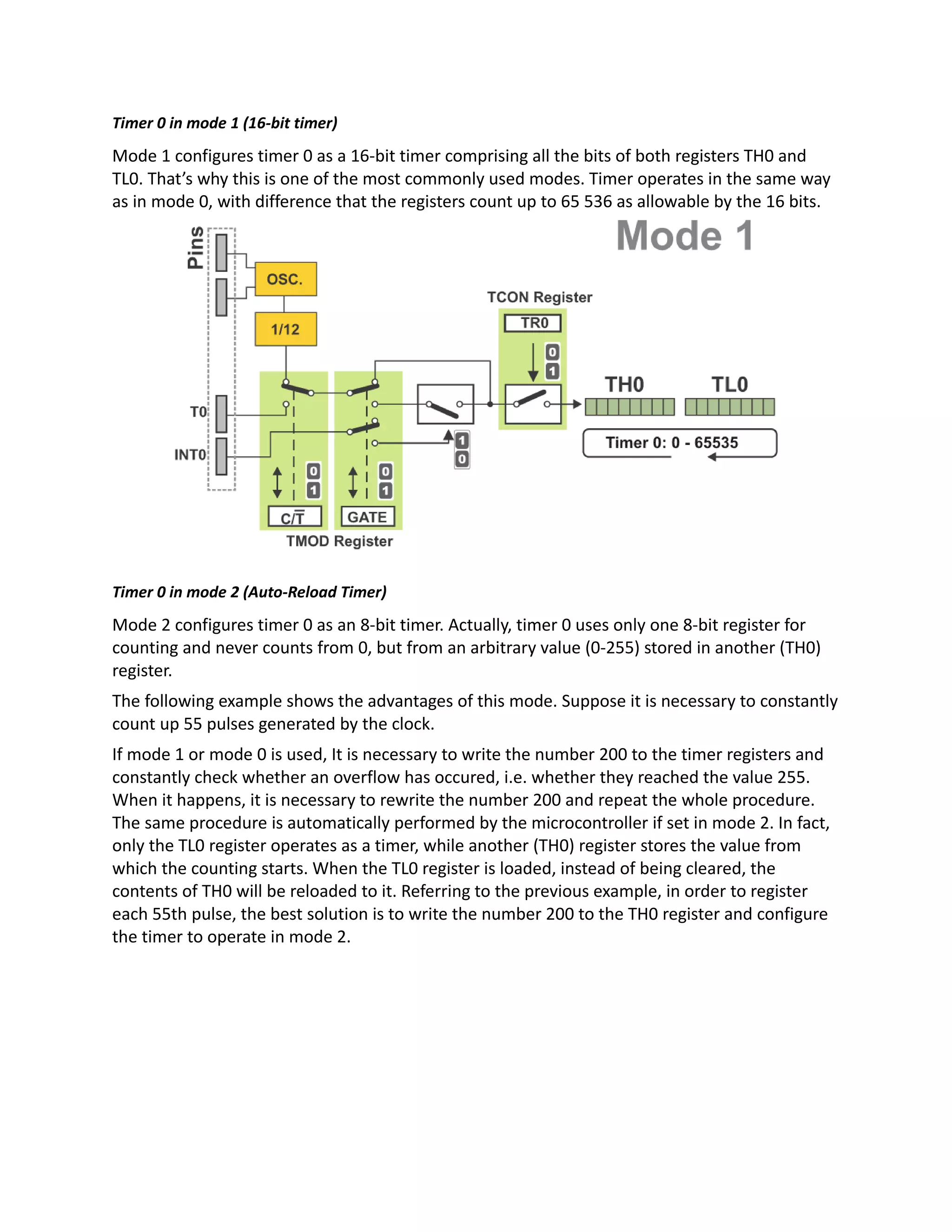 Timer 0 in mode 1 (16-bit timer)
Mode 1 configures timer 0 as a 16-bit timer comprising all the bits of both registers TH0 and
TL0. That’s why this is one of the most commonly used modes. Timer operates in the same way
as in mode 0, with difference that the registers count up to 65 536 as allowable by the 16 bits.
Timer 0 in mode 2 (Auto-Reload Timer)
Mode 2 configures timer 0 as an 8-bit timer. Actually, timer 0 uses only one 8-bit register for
counting and never counts from 0, but from an arbitrary value (0-255) stored in another (TH0)
register.
The following example shows the advantages of this mode. Suppose it is necessary to constantly
count up 55 pulses generated by the clock.
If mode 1 or mode 0 is used, It is necessary to write the number 200 to the timer registers and
constantly check whether an overflow has occured, i.e. whether they reached the value 255.
When it happens, it is necessary to rewrite the number 200 and repeat the whole procedure.
The same procedure is automatically performed by the microcontroller if set in mode 2. In fact,
only the TL0 register operates as a timer, while another (TH0) register stores the value from
which the counting starts. When the TL0 register is loaded, instead of being cleared, the
contents of TH0 will be reloaded to it. Referring to the previous example, in order to register
each 55th pulse, the best solution is to write the number 200 to the TH0 register and configure
the timer to operate in mode 2.
 