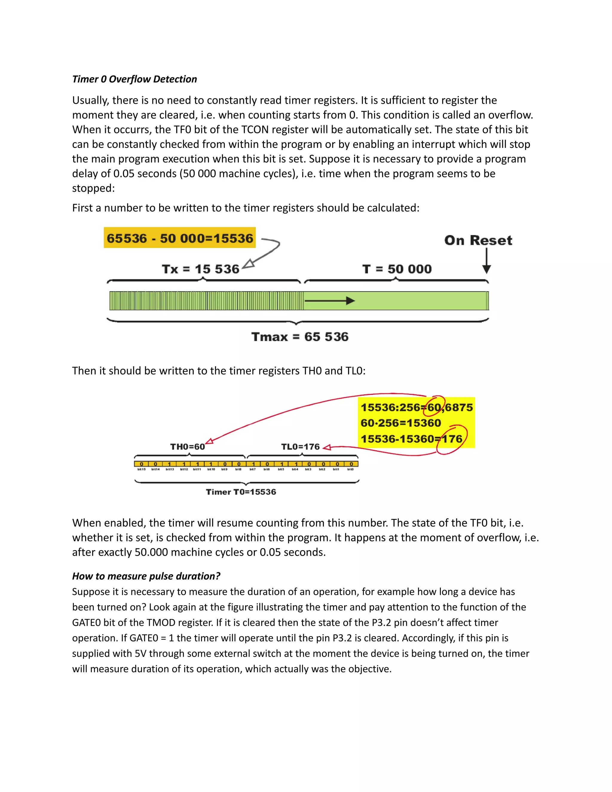 Timer 0 Overflow Detection
Usually, there is no need to constantly read timer registers. It is sufficient to register the
moment they are cleared, i.e. when counting starts from 0. This condition is called an overflow.
When it occurrs, the TF0 bit of the TCON register will be automatically set. The state of this bit
can be constantly checked from within the program or by enabling an interrupt which will stop
the main program execution when this bit is set. Suppose it is necessary to provide a program
delay of 0.05 seconds (50 000 machine cycles), i.e. time when the program seems to be
stopped:
First a number to be written to the timer registers should be calculated:
Then it should be written to the timer registers TH0 and TL0:
When enabled, the timer will resume counting from this number. The state of the TF0 bit, i.e.
whether it is set, is checked from within the program. It happens at the moment of overflow, i.e.
after exactly 50.000 machine cycles or 0.05 seconds.
How to measure pulse duration?
Suppose it is necessary to measure the duration of an operation, for example how long a device has
been turned on? Look again at the figure illustrating the timer and pay attention to the function of the
GATE0 bit of the TMOD register. If it is cleared then the state of the P3.2 pin doesn’t affect timer
operation. If GATE0 = 1 the timer will operate until the pin P3.2 is cleared. Accordingly, if this pin is
supplied with 5V through some external switch at the moment the device is being turned on, the timer
will measure duration of its operation, which actually was the objective.
 