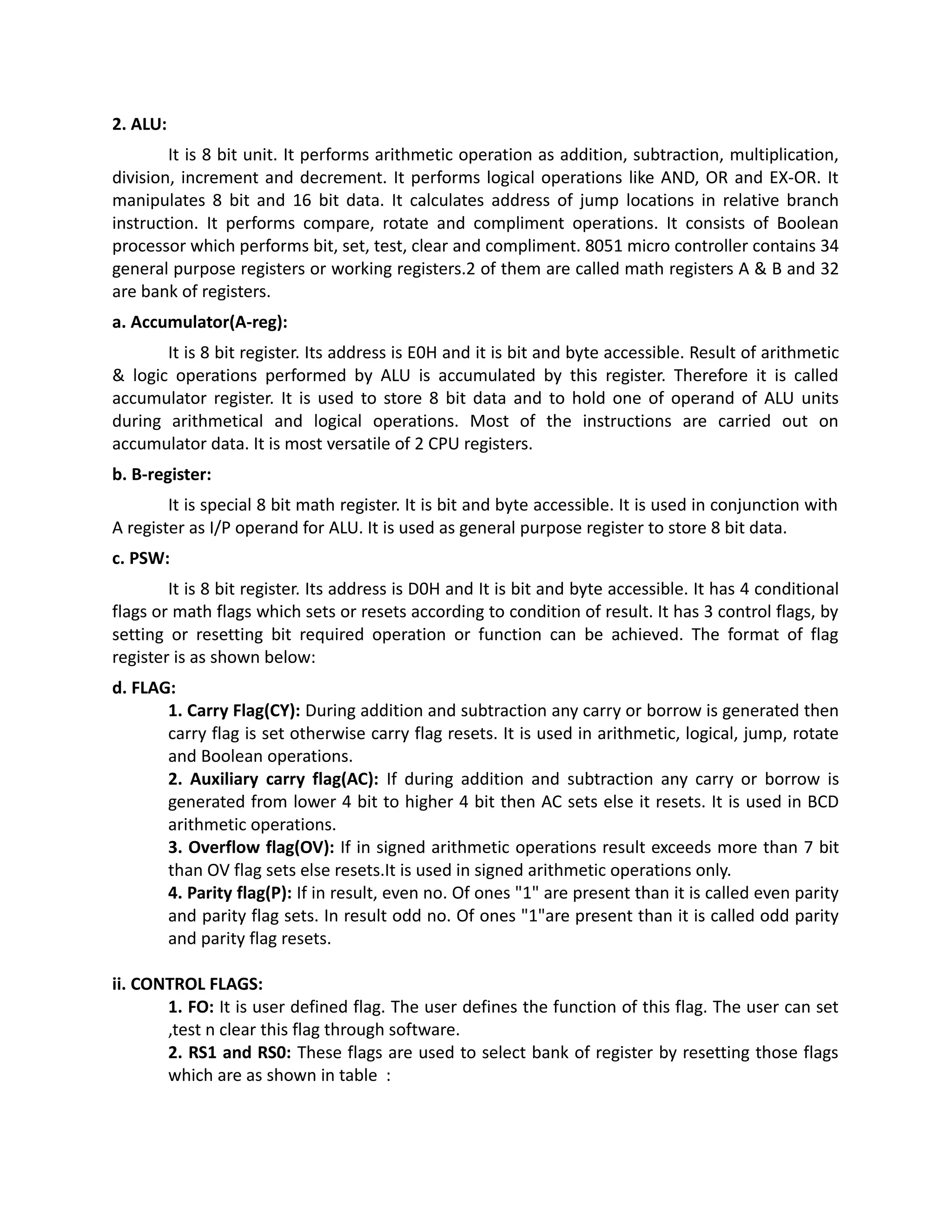2. ALU:
It is 8 bit unit. It performs arithmetic operation as addition, subtraction, multiplication,
division, increment and decrement. It performs logical operations like AND, OR and EX-OR. It
manipulates 8 bit and 16 bit data. It calculates address of jump locations in relative branch
instruction. It performs compare, rotate and compliment operations. It consists of Boolean
processor which performs bit, set, test, clear and compliment. 8051 micro controller contains 34
general purpose registers or working registers.2 of them are called math registers A & B and 32
are bank of registers.
a. Accumulator(A-reg):
It is 8 bit register. Its address is E0H and it is bit and byte accessible. Result of arithmetic
& logic operations performed by ALU is accumulated by this register. Therefore it is called
accumulator register. It is used to store 8 bit data and to hold one of operand of ALU units
during arithmetical and logical operations. Most of the instructions are carried out on
accumulator data. It is most versatile of 2 CPU registers.
b. B-register:
It is special 8 bit math register. It is bit and byte accessible. It is used in conjunction with
A register as I/P operand for ALU. It is used as general purpose register to store 8 bit data.
c. PSW:
It is 8 bit register. Its address is D0H and It is bit and byte accessible. It has 4 conditional
flags or math flags which sets or resets according to condition of result. It has 3 control flags, by
setting or resetting bit required operation or function can be achieved. The format of flag
register is as shown below:
d. FLAG:
1. Carry Flag(CY): During addition and subtraction any carry or borrow is generated then
carry flag is set otherwise carry flag resets. It is used in arithmetic, logical, jump, rotate
and Boolean operations.
2. Auxiliary carry flag(AC): If during addition and subtraction any carry or borrow is
generated from lower 4 bit to higher 4 bit then AC sets else it resets. It is used in BCD
arithmetic operations.
3. Overflow flag(OV): If in signed arithmetic operations result exceeds more than 7 bit
than OV flag sets else resets.It is used in signed arithmetic operations only.
4. Parity flag(P): If in result, even no. Of ones "1" are present than it is called even parity
and parity flag sets. In result odd no. Of ones "1"are present than it is called odd parity
and parity flag resets.
ii. CONTROL FLAGS:
1. FO: It is user defined flag. The user defines the function of this flag. The user can set
,test n clear this flag through software.
2. RS1 and RS0: These flags are used to select bank of register by resetting those flags
which are as shown in table :
 