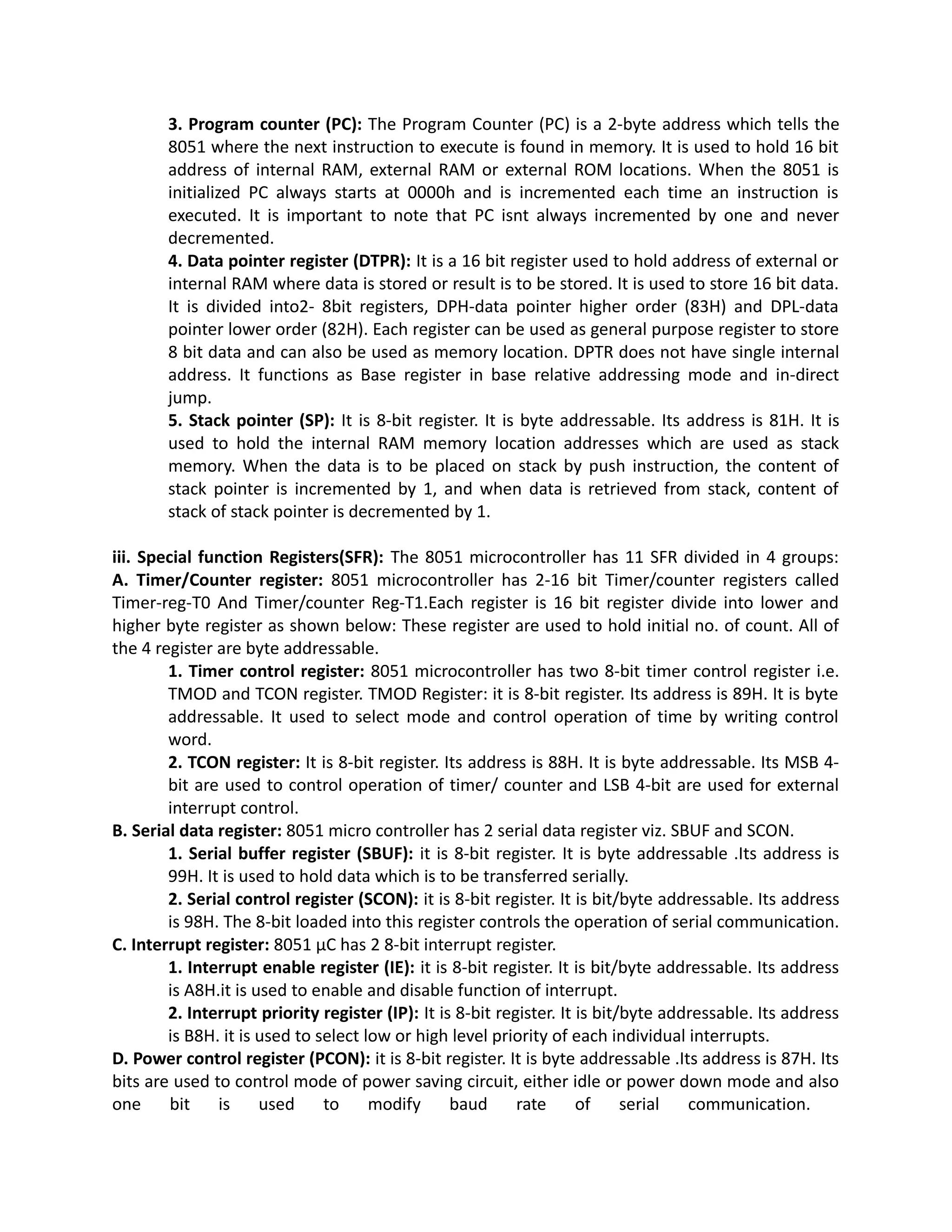 3. Program counter (PC): The Program Counter (PC) is a 2-byte address which tells the
8051 where the next instruction to execute is found in memory. It is used to hold 16 bit
address of internal RAM, external RAM or external ROM locations. When the 8051 is
initialized PC always starts at 0000h and is incremented each time an instruction is
executed. It is important to note that PC isnt always incremented by one and never
decremented.
4. Data pointer register (DTPR): It is a 16 bit register used to hold address of external or
internal RAM where data is stored or result is to be stored. It is used to store 16 bit data.
It is divided into2- 8bit registers, DPH-data pointer higher order (83H) and DPL-data
pointer lower order (82H). Each register can be used as general purpose register to store
8 bit data and can also be used as memory location. DPTR does not have single internal
address. It functions as Base register in base relative addressing mode and in-direct
jump.
5. Stack pointer (SP): It is 8-bit register. It is byte addressable. Its address is 81H. It is
used to hold the internal RAM memory location addresses which are used as stack
memory. When the data is to be placed on stack by push instruction, the content of
stack pointer is incremented by 1, and when data is retrieved from stack, content of
stack of stack pointer is decremented by 1.
iii. Special function Registers(SFR): The 8051 microcontroller has 11 SFR divided in 4 groups:
A. Timer/Counter register: 8051 microcontroller has 2-16 bit Timer/counter registers called
Timer-reg-T0 And Timer/counter Reg-T1.Each register is 16 bit register divide into lower and
higher byte register as shown below: These register are used to hold initial no. of count. All of
the 4 register are byte addressable.
1. Timer control register: 8051 microcontroller has two 8-bit timer control register i.e.
TMOD and TCON register. TMOD Register: it is 8-bit register. Its address is 89H. It is byte
addressable. It used to select mode and control operation of time by writing control
word.
2. TCON register: It is 8-bit register. Its address is 88H. It is byte addressable. Its MSB 4-
bit are used to control operation of timer/ counter and LSB 4-bit are used for external
interrupt control.
B. Serial data register: 8051 micro controller has 2 serial data register viz. SBUF and SCON.
1. Serial buffer register (SBUF): it is 8-bit register. It is byte addressable .Its address is
99H. It is used to hold data which is to be transferred serially.
2. Serial control register (SCON): it is 8-bit register. It is bit/byte addressable. Its address
is 98H. The 8-bit loaded into this register controls the operation of serial communication.
C. Interrupt register: 8051 µC has 2 8-bit interrupt register.
1. Interrupt enable register (IE): it is 8-bit register. It is bit/byte addressable. Its address
is A8H.it is used to enable and disable function of interrupt.
2. Interrupt priority register (IP): It is 8-bit register. It is bit/byte addressable. Its address
is B8H. it is used to select low or high level priority of each individual interrupts.
D. Power control register (PCON): it is 8-bit register. It is byte addressable .Its address is 87H. Its
bits are used to control mode of power saving circuit, either idle or power down mode and also
one bit is used to modify baud rate of serial communication.
 
