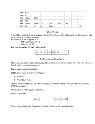 A8H IE*
A0H P2*
98H SCON* SBUF
90H P1*
88H TCON* TMOD TL0 TL1 TH0 TH1
80H P0* SP DPL DPH PCON
Fig 5.5: SFR Map
It should be noted hat all registers appearing in the first column are bit addressable. The bit address of a bit
in the register is calculated as follows.
Bit address of 'b' bit of register 'R' is
Address of register 'R' + b
where 0 ≤ b ≤ 7
Processor Status Word (PSW) Address=D0H
Fi g 5.6: Processor Status Word
PSW register stores the important status conditions of the microcontroller. It also stores the bank select bits
(RS1 & RS0) for register bank selection.
Power saving modes of operation :
8051 has two power saving modes. They are -
1. Idle Mode
2. Power Down mode.
The two power saving modes are entered by setting two bits IDL and PD in the special function register
(PCON) respectively.
The structure of PCON register is as follows.
PCON: Address 87H
The schematic diagram for 'Power down' mode and 'Idle' mode is given as follows:
 