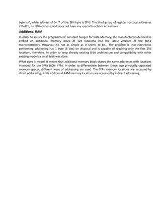 byte is 0, while address of bit 7 of the 2Fh byte is 7Fh). The third group of registers occupy addresses
2Fh-7Fh, i.e. 80 locations, and does not have any special functions or features.
Additional RAM
In order to satisfy the programmers’ constant hunger for Data Memory, the manufacturers decided to
embed an additional memory block of 128 locations into the latest versions of the 8051
microcontrollers. However, it’s not as simple as it seems to be… The problem is that electronics
performing addressing has 1 byte (8 bits) on disposal and is capable of reaching only the first 256
locations, therefore. In order to keep already existing 8-bit architecture and compatibility with other
existing models a small trick was done.
What does it mean? It means that additional memory block shares the same addresses with locations
intended for the SFRs (80h- FFh). In order to differentiate between these two physically separated
memory spaces, different ways of addressing are used. The SFRs memory locations are accessed by
direct addressing, while additional RAM memory locations are accessed by indirect addressing.
 