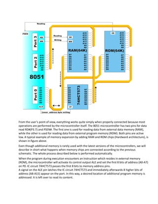 From the user’s point of view, everything works quite simply when properly connected because most
operations are performed by the microcontroller itself. The 8051 microcontroller has two pins for data
read RD#(P3.7) and PSEN#. The first one is used for reading data from external data memory (RAM),
while the other is used for reading data from external program memory (ROM). Both pins are active
low. A typical example of memory expansion by adding RAM and ROM chips (Hardward architecture), is
shown in figure above.
Even though additional memory is rarely used with the latest versions of the microcontrollers, we will
describe in short what happens when memory chips are connected according to the previous
schematic. The whole process described below is performed automatically.
When the program during execution encounters an instruction which resides in external memory
(ROM), the microcontroller will activate its control output ALE and set the first 8 bits of address (A0-A7)
on P0. IC circuit 74HCT573 passes the first 8 bits to memory address pins.
A signal on the ALE pin latches the IC circuit 74HCT573 and immediately afterwards 8 higher bits of
address (A8-A15) appear on the port. In this way, a desired location of additional program memory is
addressed. It is left over to read its content.
 
