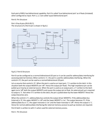 Each port of 8051 has bidirectional capability. Port 0 is called 'true bidirectional port' as it floats (tristated)
when configured as input. Port-1, 2, 3 are called 'quasi bidirectional port'.
Port-0 Pin Structure
Port -0 has 8 pins (P0.0-P0.7).
The structure of a Port-0 pin is shown in fig 6.2.
Fig 6.2: Port-0 Structure
Port-0 can be configured as a normal bidirectional I/O port or it can be used for address/data interfacing for
accessing external memory. When control is '1', the port is used for address/data interfacing. When the
control is '0', the port can be used as a normal bidirectional I/O port.
Let us assume that control is '0'. When the port is used as an input port, '1' is written to the latch. In this
situation both the output MOSFETs are 'off'. Hence the output pin floats. This high impedance pin can be
pulled up or low by an external source. When the port is used as an output port, a '1' written to the latch
again turns 'off' both the output MOSFETs and causes the output pin to float. An external pull-up is required
to output a '1'. But when '0' is written to the latch, the pin is pulled down by the lower MOSFET. Hence the
output becomes zero.
When the control is '1', address/data bus controls the output driver MOSFETs. If the address/data bus
(internal) is '0', the upper MOSFET is 'off' and the lower MOSFET is 'on'. The output becomes '0'. If the
address/data bus is '1', the upper transistor is 'on' and the lower transistor is 'off'. Hence the output is '1'.
Hence for normal address/data interfacing (for external memory access) no pull-up resistors are required.
Port-0 latch is written to with 1's when used for external memory access.
Port-1 Pin Structure
 