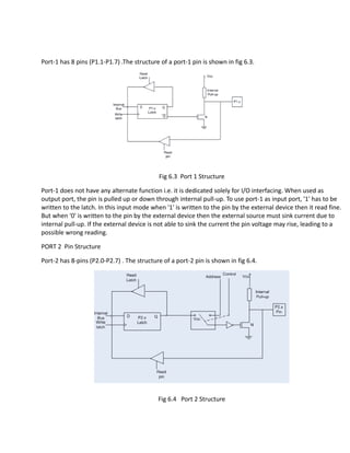 Port-1 has 8 pins (P1.1-P1.7) .The structure of a port-1 pin is shown in fig 6.3.
Fig 6.3 Port 1 Structure
Port-1 does not have any alternate function i.e. it is dedicated solely for I/O interfacing. When used as
output port, the pin is pulled up or down through internal pull-up. To use port-1 as input port, '1' has to be
written to the latch. In this input mode when '1' is written to the pin by the external device then it read fine.
But when '0' is written to the pin by the external device then the external source must sink current due to
internal pull-up. If the external device is not able to sink the current the pin voltage may rise, leading to a
possible wrong reading.
PORT 2 Pin Structure
Port-2 has 8-pins (P2.0-P2.7) . The structure of a port-2 pin is shown in fig 6.4.
Fig 6.4 Port 2 Structure
 