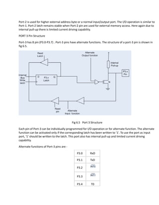 Port-2 is used for higher external address byte or a normal input/output port. The I/O operation is similar to
Port-1. Port-2 latch remains stable when Port-2 pin are used for external memory access. Here again due to
internal pull-up there is limited current driving capability.
PORT 3 Pin Structure
Port-3 has 8 pin (P3.0-P3.7) . Port-3 pins have alternate functions. The structure of a port-3 pin is shown in
fig 6.5.
Fig 6.5 Port 3 Structure
Each pin of Port-3 can be individually programmed for I/O operation or for alternate function. The alternate
function can be activated only if the corresponding latch has been written to '1'. To use the port as input
port, '1' should be written to the latch. This port also has internal pull-up and limited current driving
capability.
Alternate functions of Port-3 pins are -
P3.0 RxD
P3.1 TxD
P3.2
P3.3
P3.4 T0
 