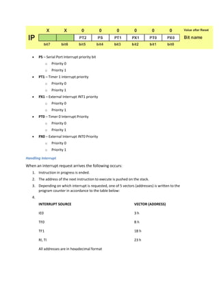  PS – Serial Port Interrupt priority bit
o Priority 0
o Priority 1
 PT1 – Timer 1 interrupt priority
o Priority 0
o Priority 1
 PX1 – External Interrupt INT1 priority
o Priority 0
o Priority 1
 PT0 – Timer 0 Interrupt Priority
o Priority 0
o Priority 1
 PX0 – External Interrupt INT0 Priority
o Priority 0
o Priority 1
Handling Interrupt
When an interrupt request arrives the following occurs:
1. Instruction in progress is ended.
2. The address of the next instruction to execute is pushed on the stack.
3. Depending on which interrupt is requested, one of 5 vectors (addresses) is written to the
program counter in accordance to the table below:
4.
INTERRUPT SOURCE VECTOR (ADDRESS)
IE0 3 h
TF0 B h
TF1 1B h
RI, TI 23 h
All addresses are in hexadecimal format
 