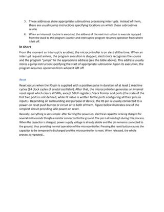 5. These addresses store appropriate subroutines processing interrupts. Instead of them,
there are usually jump instructions specifying locations on which these subroutines
reside.
6. When an interrupt routine is executed, the address of the next instruction to execute is poped
from the stack to the program counter and interrupted program resumes operation from where
it left off.
In short
From the moment an interrupt is enabled, the microcontroller is on alert all the time. When an
interrupt request arrives, the program execution is stopped, electronics recognizes the source
and the program “jumps” to the appropriate address (see the table above). This address usually
stores a jump instruction specifying the start of appropriate subroutine. Upon its execution, the
program resumes operation from where it left off.
Reset
Reset occurs when the RS pin is supplied with a positive pulse in duration of at least 2 machine
cycles (24 clock cycles of crystal oscillator). After that, the microcontroller generates an internal
reset signal which clears all SFRs, except SBUF registers, Stack Pointer and ports (the state of the
first two ports is not defined, while FF value is written to the ports configuring all their pins as
inputs). Depending on surrounding and purpose of device, the RS pin is usually connected to a
power-on reset push button or circuit or to both of them. Figure below illustrates one of the
simplest circuit providing safe power-on reset.
Basically, everything is very simple: after turning the power on, electrical capacitor is being charged for
several milliseconds throgh a resistor connected to the ground. The pin is driven high during this process.
When the capacitor is charged, power supply voltage is already stable and the pin remains connected to
the ground, thus providing normal operation of the microcontroller. Pressing the reset button causes the
capacitor to be temporarily discharged and the microcontroller is reset. When released, the whole
process is repeated…
 