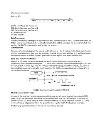 of serial communication.
Address: 87H
SMOD: Serial baud rate modify bit
GF1: General purpose user flag bit 1
GF0: General purpose user flag bit 0
PD: Power down bit
IDL: Idle mode bit
Data Transmission
Transmission of serial data begins at any time when data is written to SBUF. Pin P3.1 (Alternate function bit
TXD) is used to transmit data to the serial data network. TI is set to 1 when data has been transmitted. This
signifies that SBUF is empty so that another byte can be sent.
Data Reception
Reception of serial data begins if the receive enable bit is set to 1 for all modes. Pin P3.0 (Alternate function
bit RXD) is used to receive data from the serial data network. Receive interrupt flag, RI, is set after the data
has been received in all modes. The data gets stored in SBUF register from where it can be read.
Serial Data Transmission Modes:
Mode-0: In this mode, the serial port works like a shift register and the data transmission works
synchronously with a clock frequency of fosc /12. Serial data is received and transmitted through RXD. 8 bits
are transmitted/ received aty a time. Pin TXD outputs the shift clock pulses of frequency fosc /12, which is
connected to the external circuitry for synchronization. The shift frequency or baud rate is always 1/12 of
the oscillator frequency.
Fig 11.1 Data transmission/reception in Mode-0
Mode-1 (standard UART mode) :
In mode-1, the serial port functions as a standard Universal Asynchronous Receiver Transmitter (UART)
mode. 10 bits are transmitted through TXD or received through RXD. The 10 bits consist of one start bit
(which is usually '0'), 8 data bits (LSB is sent first/received first), and a stop bit (which is usually '1'). Once
received, the stop bit goes into RB8 in the special function register SCON. The baud rate is variable.
The following figure shows the way the bits are transmitted/ received.
 