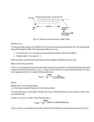 Fig 11.2 Data transmission format in UART mode
Bit time= 1/fbaud
In receiving mode, data bits are shifted into the receiver at the programmed baud rate. The data word (8-
bits) will be loaded to SBUF if the following conditions are true.
1. RI must be zero. (i.e., the previously received byte has been cleared from SBUF)
2. Mode bit SM2 = 0 or stop bit = 1.
After the data is received and the data byte has been loaded into SBUF, RI becomes one.
Mode-1 baud rate generation:
Timer-1 is used to generate baud rate for mode-1 serial communication by using overflow flag of the timer
to determine the baud frequency. Timer-1 is used in timer mode-2 as an auto-reload 8-bit timer. The data
rate is generated by timer-1 using the following formula.
Where,
SMOD is the 7th
bit of PCON register
fosc is the crystal oscillator frequency of the microcontroller
It can be noted that fosc/ (12 X [256- (TH1)]) is the timer overflow frequency in timer mode-2, which is the
auto-reload mode.
If timer-1 is not run in mode-2, then the baud rate is,
Timer-1 can be run using the internal clock, fosc/12 (timer mode) or from any external source via pin T1
 