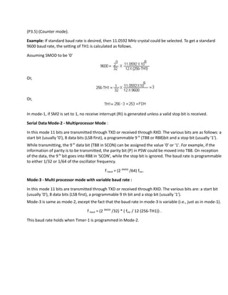 (P3.5) (Counter mode).
Example: If standard baud rate is desired, then 11.0592 MHz crystal could be selected. To get a standard
9600 baud rate, the setting of TH1 is calculated as follows.
Assuming SMOD to be '0'
Or,
Or,
In mode-1, if SM2 is set to 1, no receive interrupt (RI) is generated unless a valid stop bit is received.
Serial Data Mode-2 - Multiprocessor Mode :
In this mode 11 bits are transmitted through TXD or received through RXD. The various bits are as follows: a
start bit (usually '0'), 8 data bits (LSB first), a programmable 9 th
(TB8 or RB8)bit and a stop bit (usually '1').
While transmitting, the 9th
data bit (TB8 in SCON) can be assigned the value '0' or '1'. For example, if the
information of parity is to be transmitted, the parity bit (P) in PSW could be moved into TB8. On reception
of the data, the 9th
bit goes into RB8 in 'SCON', while the stop bit is ignored. The baud rate is programmable
to either 1/32 or 1/64 of the oscillator frequency.
f baud = (2 SMOD
/64) fosc.
Mode-3 - Multi processor mode with variable baud rate :
In this mode 11 bits are transmitted through TXD or received through RXD. The various bits are: a start bit
(usually '0'), 8 data bits (LSB first), a programmable 9 th bit and a stop bit (usually '1').
Mode-3 is same as mode-2, except the fact that the baud rate in mode-3 is variable (i.e., just as in mode-1).
f baud = (2 SMOD
/32) * ( fosc / 12 (256-TH1)) .
This baud rate holds when Timer-1 is programmed in Mode-2.
 