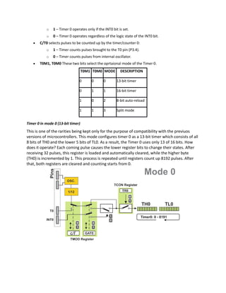 o 1 – Timer 0 operates only if the INT0 bit is set.
o 0 – Timer 0 operates regardless of the logic state of the INT0 bit.
 C/T0 selects pulses to be counted up by the timer/counter 0:
o 1 – Timer counts pulses brought to the T0 pin (P3.4).
o 0 – Timer counts pulses from internal oscillator.
 T0M1, T0M0 These two bits select the oprtaional mode of the Timer 0.
T0M1 T0M0 MODE DESCRIPTION
0 0 0 13-bit timer
0 1 1 16-bit timer
1 0 2 8-bit auto-reload
1 1 3 Split mode
Timer 0 in mode 0 (13-bit timer)
This is one of the rarities being kept only for the purpose of compatibility with the previuos
versions of microcontrollers. This mode configures timer 0 as a 13-bit timer which consists of all
8 bits of TH0 and the lower 5 bits of TL0. As a result, the Timer 0 uses only 13 of 16 bits. How
does it operate? Each coming pulse causes the lower register bits to change their states. After
receiving 32 pulses, this register is loaded and automatically cleared, while the higher byte
(TH0) is incremented by 1. This process is repeated until registers count up 8192 pulses. After
that, both registers are cleared and counting starts from 0.
 