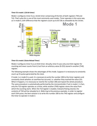 Timer 0 in mode 1 (16-bit timer)
Mode 1 configures timer 0 as a 16-bit timer comprising all the bits of both registers TH0 and
TL0. That’s why this is one of the most commonly used modes. Timer operates in the same way
as in mode 0, with difference that the registers count up to 65 536 as allowable by the 16 bits.
Timer 0 in mode 2 (Auto-Reload Timer)
Mode 2 configures timer 0 as an 8-bit timer. Actually, timer 0 uses only one 8-bit register for
counting and never counts from 0, but from an arbitrary value (0-255) stored in another (TH0)
register.
The following example shows the advantages of this mode. Suppose it is necessary to constantly
count up 55 pulses generated by the clock.
If mode 1 or mode 0 is used, It is necessary to write the number 200 to the timer registers and
constantly check whether an overflow has occured, i.e. whether they reached the value 255.
When it happens, it is necessary to rewrite the number 200 and repeat the whole procedure.
The same procedure is automatically performed by the microcontroller if set in mode 2. In fact,
only the TL0 register operates as a timer, while another (TH0) register stores the value from
which the counting starts. When the TL0 register is loaded, instead of being cleared, the
contents of TH0 will be reloaded to it. Referring to the previous example, in order to register
each 55th pulse, the best solution is to write the number 200 to the TH0 register and configure
the timer to operate in mode 2.
 