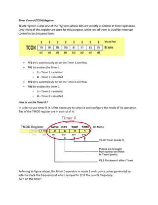 Timer Control (TCON) Register
TCON register is also one of the registers whose bits are directly in control of timer operation.
Only 4 bits of this register are used for this purpose, while rest of them is used for interrupt
control to be discussed later.
 TF1 bit is automatically set on the Timer 1 overflow.
 TR1 bit enables the Timer 1.
o 1 – Timer 1 is enabled.
o 0 – Timer 1 is disabled.
 TF0 bit is automatically set on the Timer 0 overflow.
 TR0 bit enables the timer 0.
o 1 – Timer 0 is enabled.
o 0 – Timer 0 is disabled.
How to use the Timer 0 ?
In order to use timer 0, it is first necessary to select it and configure the mode of its operation.
Bits of the TMOD register are in control of it:
Referring to figure above, the timer 0 operates in mode 1 and counts pulses generated by
internal clock the frequency of which is equal to 1/12 the quartz frequency.
Turn on the timer:
 