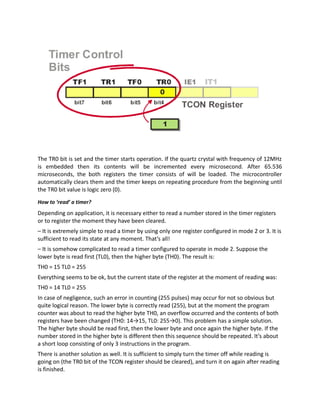 The TR0 bit is set and the timer starts operation. If the quartz crystal with frequency of 12MHz
is embedded then its contents will be incremented every microsecond. After 65.536
microseconds, the both registers the timer consists of will be loaded. The microcontroller
automatically clears them and the timer keeps on repeating procedure from the beginning until
the TR0 bit value is logic zero (0).
How to ‘read’ a timer?
Depending on application, it is necessary either to read a number stored in the timer registers
or to register the moment they have been cleared.
– It is extremely simple to read a timer by using only one register configured in mode 2 or 3. It is
sufficient to read its state at any moment. That’s all!
– It is somehow complicated to read a timer configured to operate in mode 2. Suppose the
lower byte is read first (TL0), then the higher byte (TH0). The result is:
TH0 = 15 TL0 = 255
Everything seems to be ok, but the current state of the register at the moment of reading was:
TH0 = 14 TL0 = 255
In case of negligence, such an error in counting (255 pulses) may occur for not so obvious but
quite logical reason. The lower byte is correctly read (255), but at the moment the program
counter was about to read the higher byte TH0, an overflow occurred and the contents of both
registers have been changed (TH0: 14→15, TL0: 255→0). This problem has a simple solution.
The higher byte should be read first, then the lower byte and once again the higher byte. If the
number stored in the higher byte is different then this sequence should be repeated. It’s about
a short loop consisting of only 3 instructions in the program.
There is another solution as well. It is sufficient to simply turn the timer off while reading is
going on (the TR0 bit of the TCON register should be cleared), and turn it on again after reading
is finished.
 