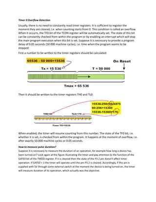 Timer 0 Overflow Detection
Usually, there is no need to constantly read timer registers. It is sufficient to register the
moment they are cleared, i.e. when counting starts from 0. This condition is called an overflow.
When it occurrs, the TF0 bit of the TCON register will be automatically set. The state of this bit
can be constantly checked from within the program or by enabling an interrupt which will stop
the main program execution when this bit is set. Suppose it is necessary to provide a program
delay of 0.05 seconds (50 000 machine cycles), i.e. time when the program seems to be
stopped:
First a number to be written to the timer registers should be calculated:
Then it should be written to the timer registers TH0 and TL0:
When enabled, the timer will resume counting from this number. The state of the TF0 bit, i.e.
whether it is set, is checked from within the program. It happens at the moment of overflow, i.e.
after exactly 50.000 machine cycles or 0.05 seconds.
How to measure pulse duration?
Suppose it is necessary to measure the duration of an operation, for example how long a device has
been turned on? Look again at the figure illustrating the timer and pay attention to the function of the
GATE0 bit of the TMOD register. If it is cleared then the state of the P3.2 pin doesn’t affect timer
operation. If GATE0 = 1 the timer will operate until the pin P3.2 is cleared. Accordingly, if this pin is
supplied with 5V through some external switch at the moment the device is being turned on, the timer
will measure duration of its operation, which actually was the objective.
 