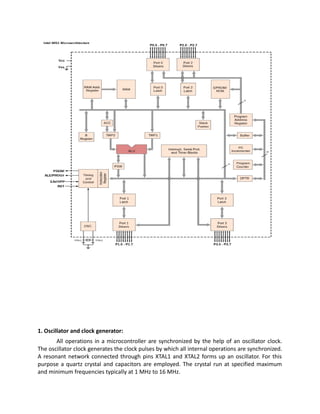 1. Oscillator and clock generator:
All operations in a microcontroller are synchronized by the help of an oscillator clock.
The oscillator clock generates the clock pulses by which all internal operations are synchronized.
A resonant network connected through pins XTAL1 and XTAL2 forms up an oscillator. For this
purpose a quartz crystal and capacitors are employed. The crystal run at specified maximum
and minimum frequencies typically at 1 MHz to 16 MHz.
 