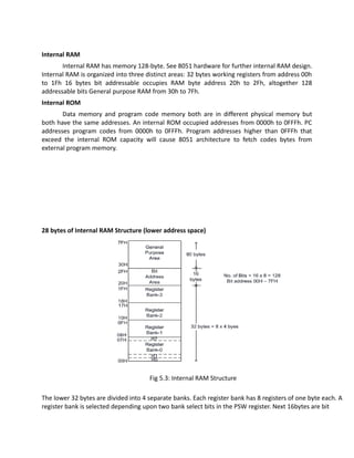 Internal RAM
Internal RAM has memory 128-byte. See 8051 hardware for further internal RAM design.
Internal RAM is organized into three distinct areas: 32 bytes working registers from address 00h
to 1Fh 16 bytes bit addressable occupies RAM byte address 20h to 2Fh, altogether 128
addressable bits General purpose RAM from 30h to 7Fh.
Internal ROM
Data memory and program code memory both are in different physical memory but
both have the same addresses. An internal ROM occupied addresses from 0000h to 0FFFh. PC
addresses program codes from 0000h to 0FFFh. Program addresses higher than 0FFFh that
exceed the internal ROM capacity will cause 8051 architecture to fetch codes bytes from
external program memory.
28 bytes of Internal RAM Structure (lower address space)
Fig 5.3: Internal RAM Structure
The lower 32 bytes are divided into 4 separate banks. Each register bank has 8 registers of one byte each. A
register bank is selected depending upon two bank select bits in the PSW register. Next 16bytes are bit
 