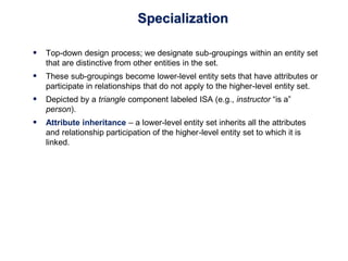 Specialization
 Top-down design process; we designate sub-groupings within an entity set
that are distinctive from other entities in the set.
 These sub-groupings become lower-level entity sets that have attributes or
participate in relationships that do not apply to the higher-level entity set.
 Depicted by a triangle component labeled ISA (e.g., instructor “is a”
person).
 Attribute inheritance – a lower-level entity set inherits all the attributes
and relationship participation of the higher-level entity set to which it is
linked.
 